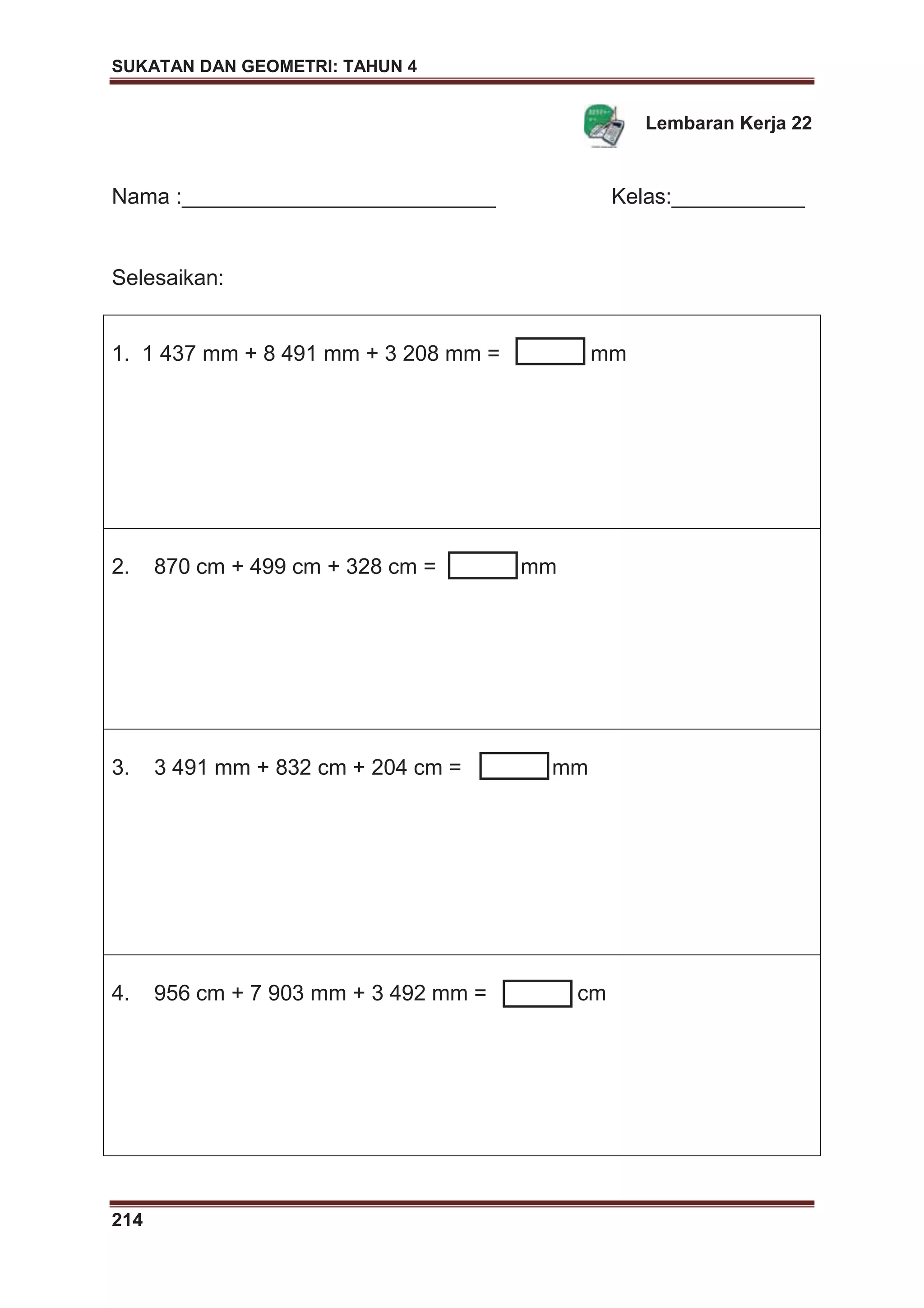 SUKATAN DAN GEOMETRI: TAHUN 4
214
Lembaran Kerja 22
Nama :__________________________ Kelas:___________
Selesaikan:
1. 1 437 mm + 8 491 mm + 3 208 mm = mm
2. 870 cm + 499 cm + 328 cm = mm
3. 3 491 mm + 832 cm + 204 cm = mm
4. 956 cm + 7 903 mm + 3 492 mm = cm
 