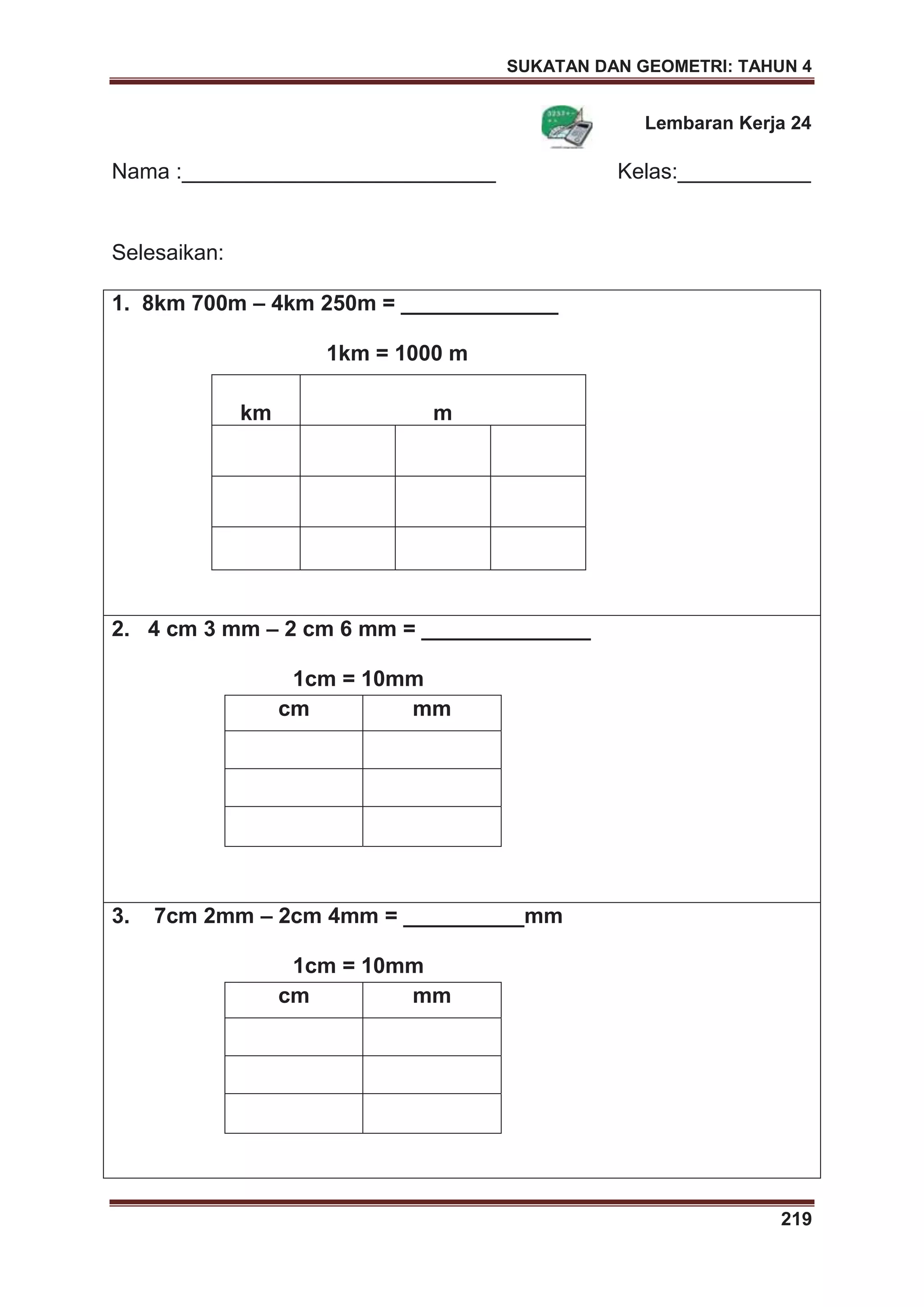 SUKATAN DAN GEOMETRI: TAHUN 4
219
Lembaran Kerja 24
Nama :__________________________ Kelas:___________
Selesaikan:
1. 8km 700m – 4km 250m = _____________
1km = 1000 m
km m
2. 4 cm 3 mm – 2 cm 6 mm = ______________
1cm = 10mm
cm mm
3. 7cm 2mm – 2cm 4mm = __________mm
1cm = 10mm
cm mm
 