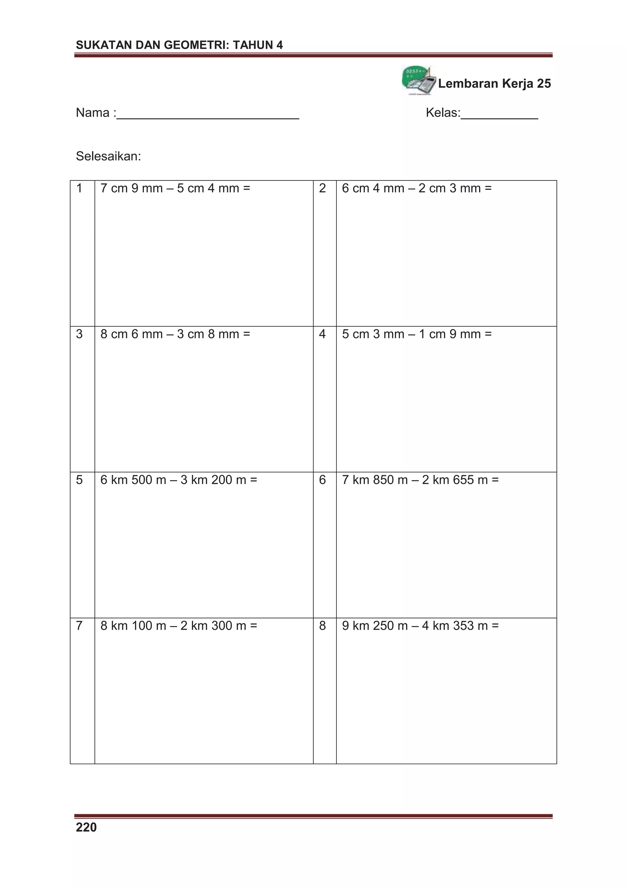 SUKATAN DAN GEOMETRI: TAHUN 4
220
Lembaran Kerja 25
Nama :__________________________ Kelas:___________
Selesaikan:
1 7 cm 9 mm – 5 cm 4 mm = 2 6 cm 4 mm – 2 cm 3 mm =
3 8 cm 6 mm – 3 cm 8 mm = 4 5 cm 3 mm – 1 cm 9 mm =
5 6 km 500 m – 3 km 200 m = 6 7 km 850 m – 2 km 655 m =
7 8 km 100 m – 2 km 300 m = 8 9 km 250 m – 4 km 353 m =
 
