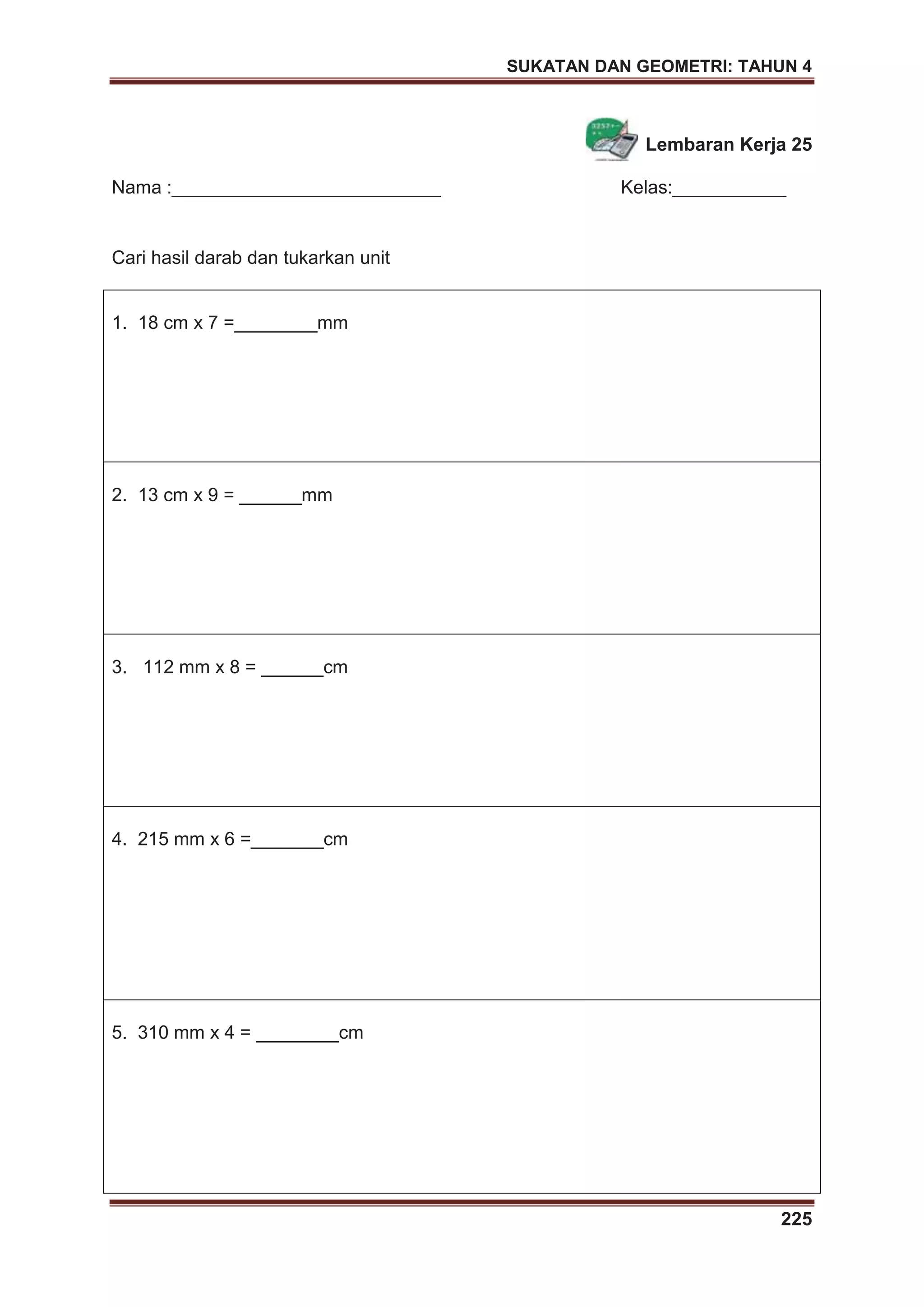 SUKATAN DAN GEOMETRI: TAHUN 4
225
Lembaran Kerja 25
Nama :__________________________ Kelas:___________
Cari hasil darab dan tukarkan unit
1. 18 cm x 7 =________mm
2. 13 cm x 9 = ______mm
3. 112 mm x 8 = ______cm
4. 215 mm x 6 =_______cm
5. 310 mm x 4 = ________cm
 