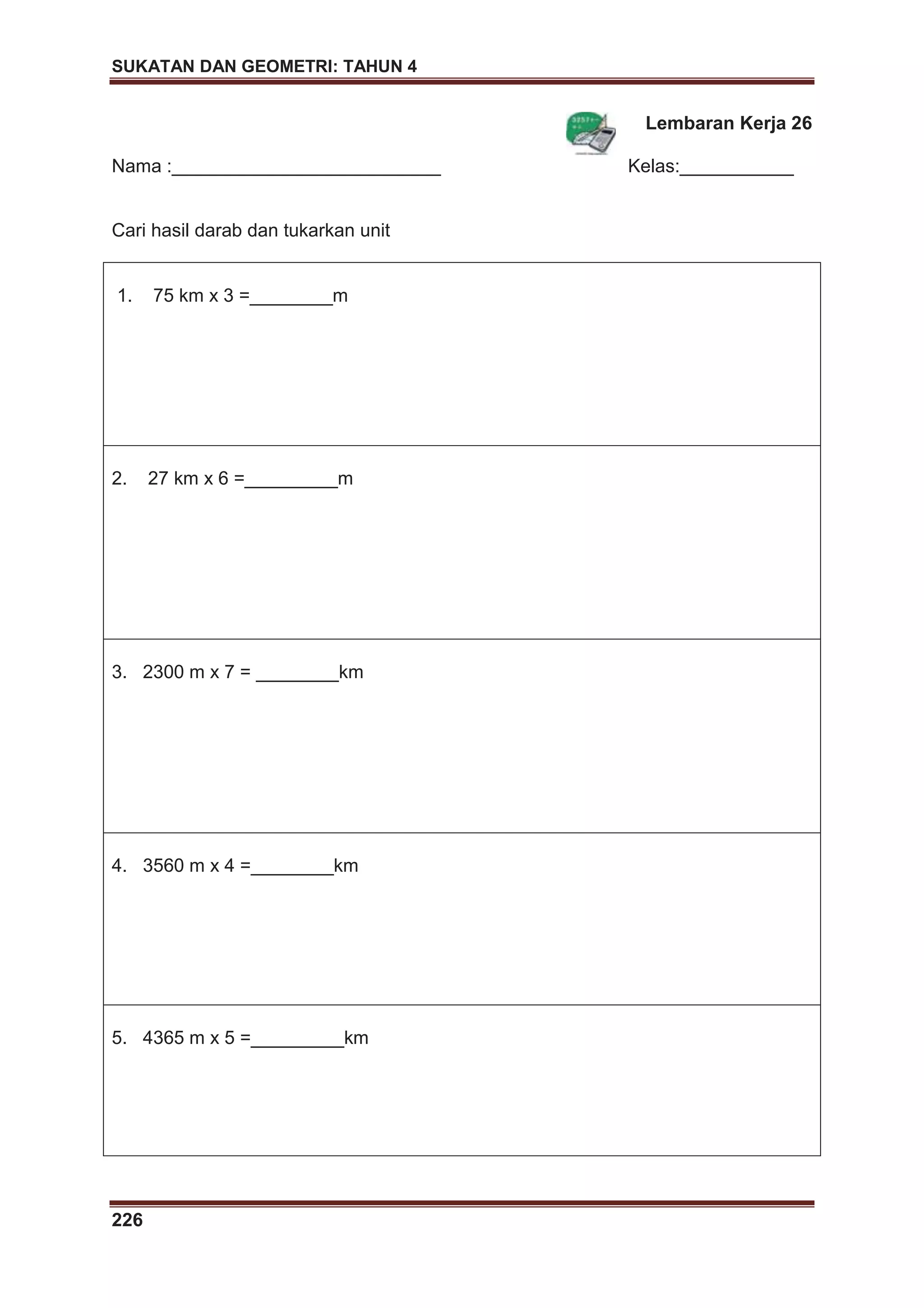 SUKATAN DAN GEOMETRI: TAHUN 4
226
Lembaran Kerja 26
Nama :__________________________ Kelas:___________
Cari hasil darab dan tukarkan unit
1. 75 km x 3 =________m
2. 27 km x 6 =_________m
3. 2300 m x 7 = ________km
4. 3560 m x 4 =________km
5. 4365 m x 5 =_________km
 