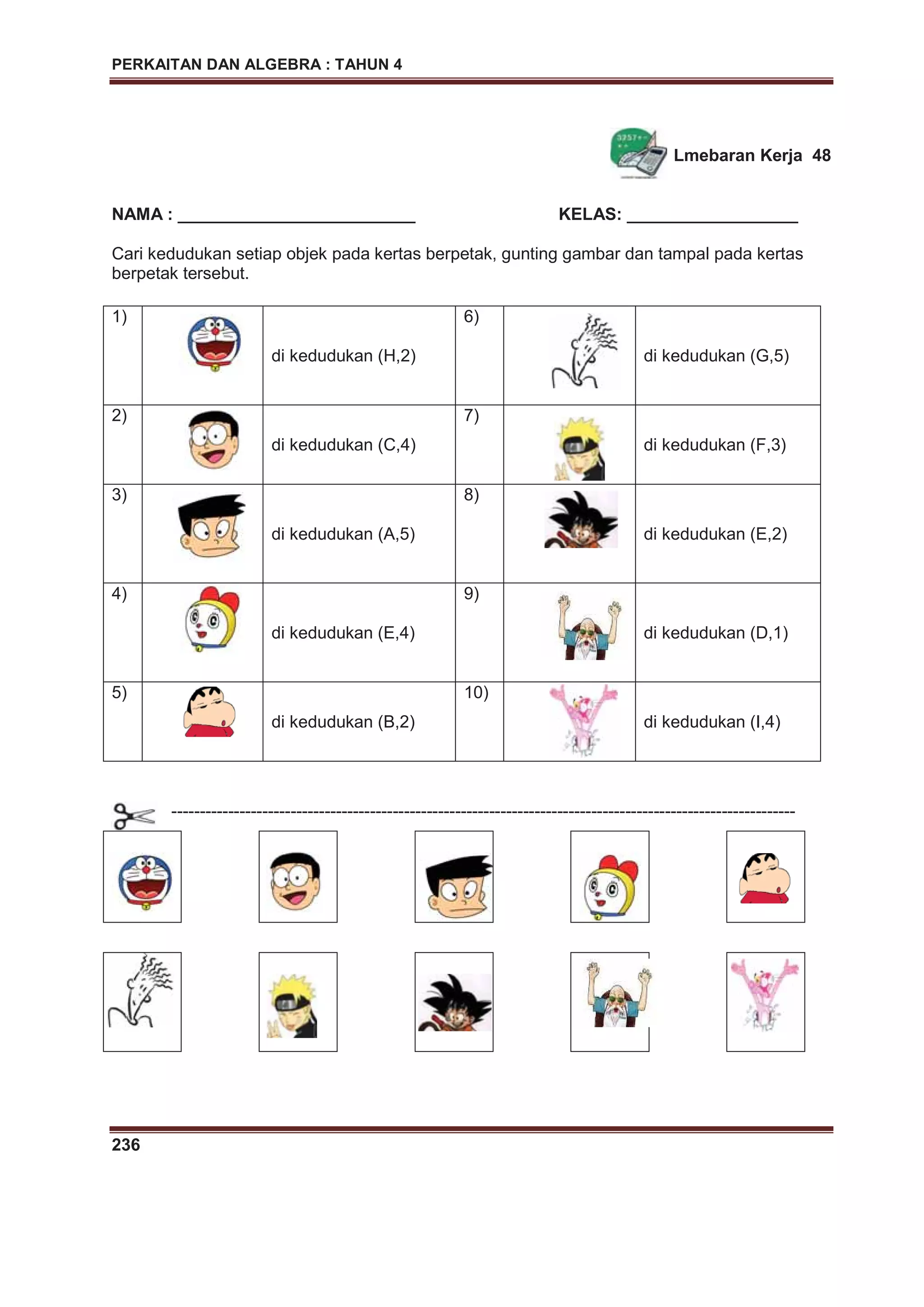PERKAITAN DAN ALGEBRA : TAHUN 4
236
Lmebaran Kerja 48
NAMA : _________________________ KELAS: __________________
Cari kedudukan setiap objek pada kertas berpetak, gunting gambar dan tampal pada kertas
berpetak tersebut.
1)
di kedudukan (H,2)
6)
di kedudukan (G,5)
2)
di kedudukan (C,4)
7)
di kedudukan (F,3)
3)
di kedudukan (A,5)
8)
di kedudukan (E,2)
4)
di kedudukan (E,4)
9)
di kedudukan (D,1)
5)
di kedudukan (B,2)
10)
di kedudukan (I,4)
--------------------------------------------------------------------------------------------------------------
 