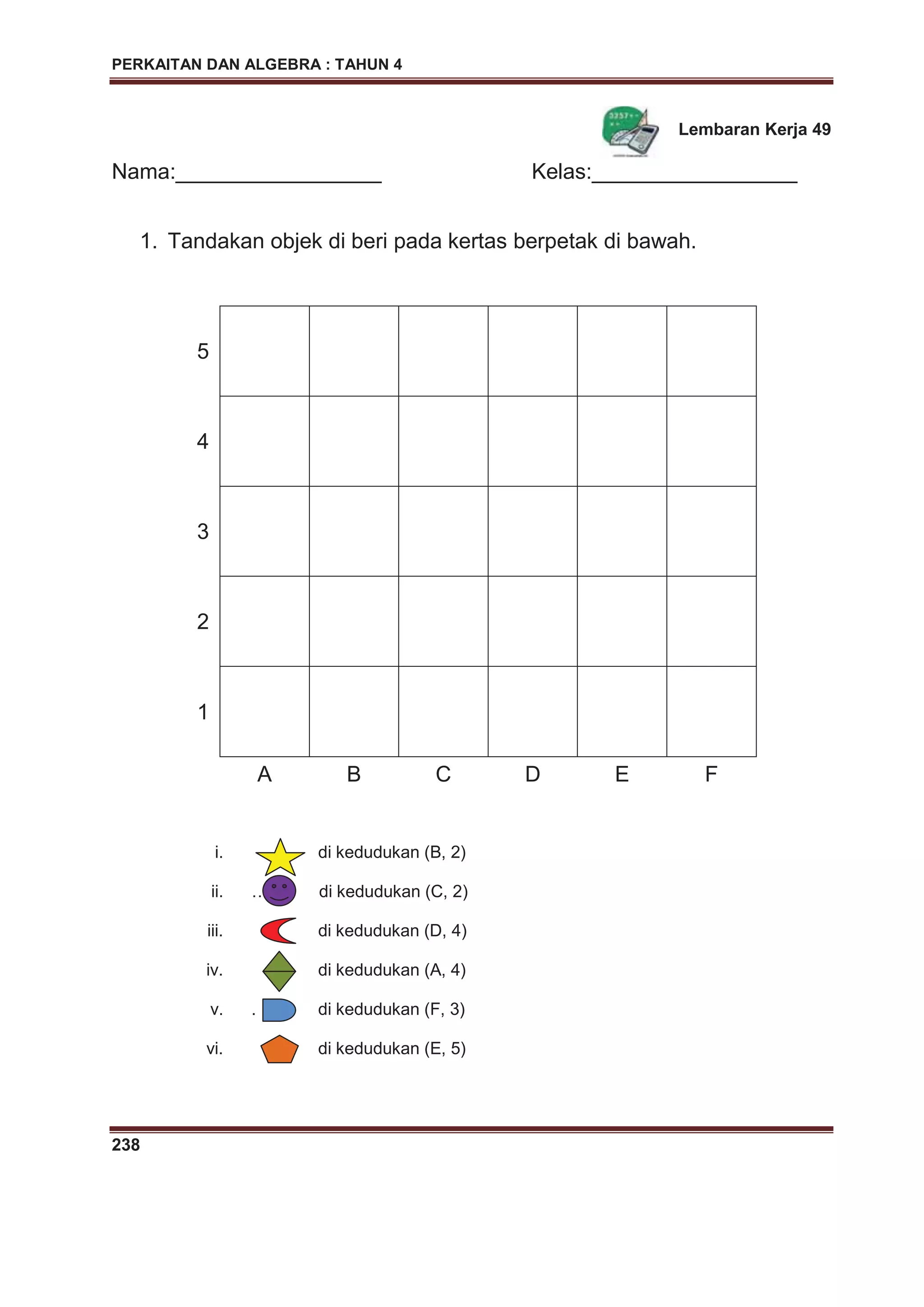 PERKAITAN DAN ALGEBRA : TAHUN 4
238
Lembaran Kerja 49
Nama:_________________ Kelas:_________________
1. Tandakan objek di beri pada kertas berpetak di bawah.
i. di kedudukan (B, 2)
ii. ……. di kedudukan (C, 2)
iii. di kedudukan (D, 4)
iv. di kedudukan (A, 4)
v. . di kedudukan (F, 3)
vi. di kedudukan (E, 5)
5
4
3
2
1
A B C D E F
 