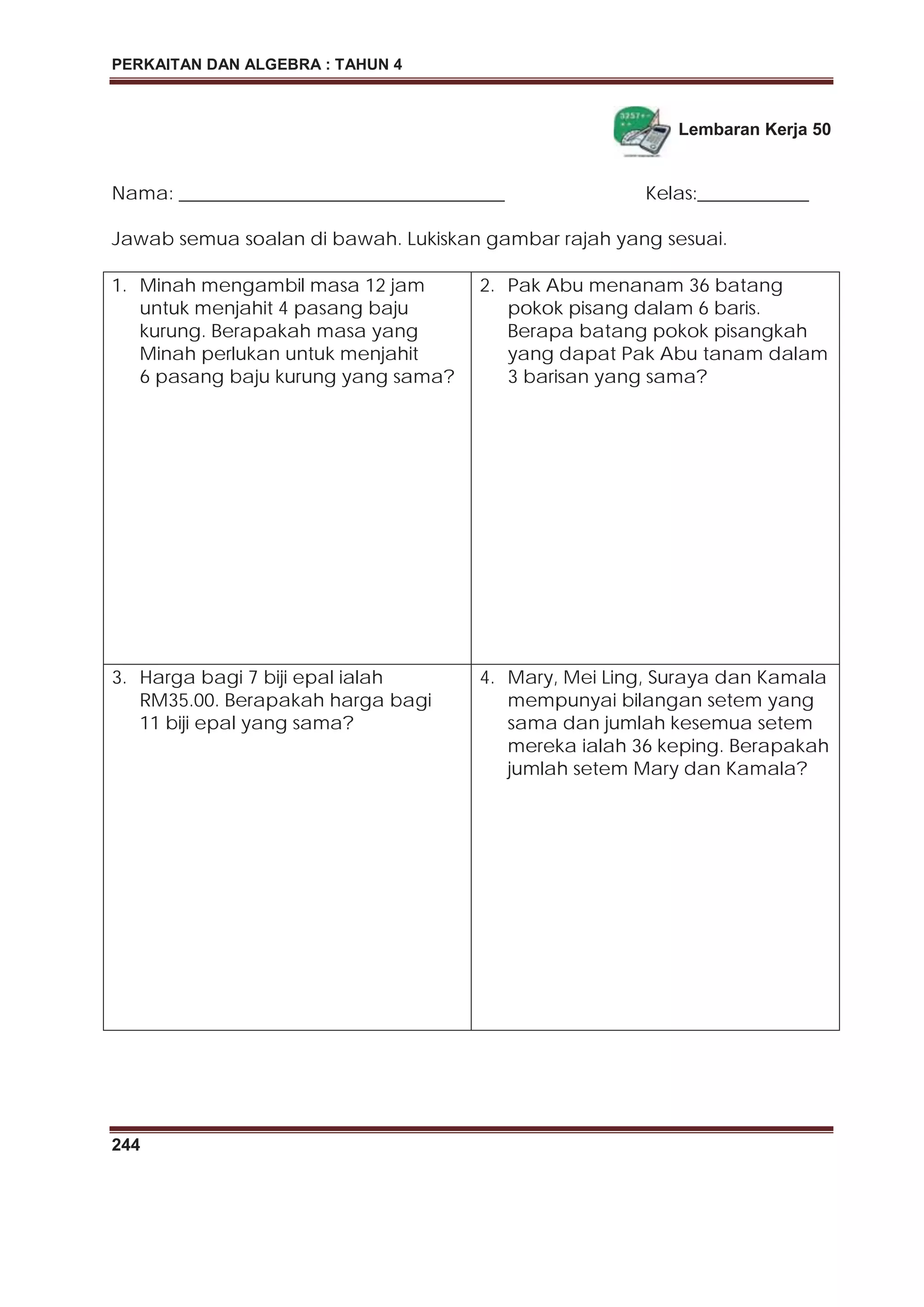 PERKAITAN DAN ALGEBRA : TAHUN 4
244
Lembaran Kerja 50
Nama: ___________________________________ Kelas:____________
Jawab semua soalan di bawah. Lukiskan gambar rajah yang sesuai.
1. Minah mengambil masa 12 jam
untuk menjahit 4 pasang baju
kurung. Berapakah masa yang
Minah perlukan untuk menjahit
6 pasang baju kurung yang sama?
2. Pak Abu menanam 36 batang
pokok pisang dalam 6 baris.
Berapa batang pokok pisangkah
yang dapat Pak Abu tanam dalam
3 barisan yang sama?
3. Harga bagi 7 biji epal ialah
RM35.00. Berapakah harga bagi
11 biji epal yang sama?
4. Mary, Mei Ling, Suraya dan Kamala
mempunyai bilangan setem yang
sama dan jumlah kesemua setem
mereka ialah 36 keping. Berapakah
jumlah setem Mary dan Kamala?
 