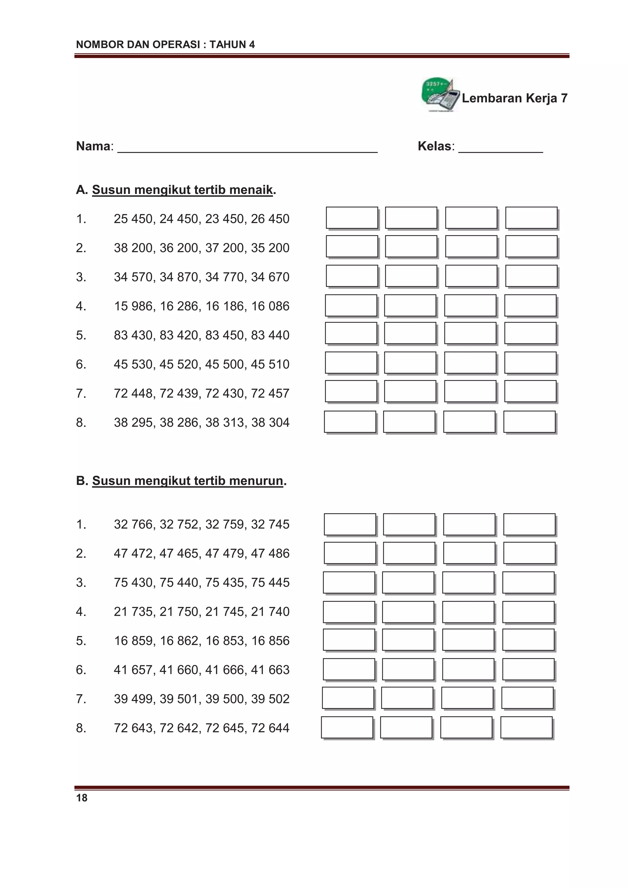NOMBOR DAN OPERASI : TAHUN 4
18
Lembaran Kerja 7
Nama: _____________________________________ Kelas: ____________
A. Susun mengikut tertib menaik.
1. 25 450, 24 450, 23 450, 26 450
2. 38 200, 36 200, 37 200, 35 200
3. 34 570, 34 870, 34 770, 34 670
4. 15 986, 16 286, 16 186, 16 086
5. 83 430, 83 420, 83 450, 83 440
6. 45 530, 45 520, 45 500, 45 510
7. 72 448, 72 439, 72 430, 72 457
8. 38 295, 38 286, 38 313, 38 304
B. Susun mengikut tertib menurun.
1. 32 766, 32 752, 32 759, 32 745
2. 47 472, 47 465, 47 479, 47 486
3. 75 430, 75 440, 75 435, 75 445
4. 21 735, 21 750, 21 745, 21 740
5. 16 859, 16 862, 16 853, 16 856
6. 41 657, 41 660, 41 666, 41 663
7. 39 499, 39 501, 39 500, 39 502
8. 72 643, 72 642, 72 645, 72 644
 