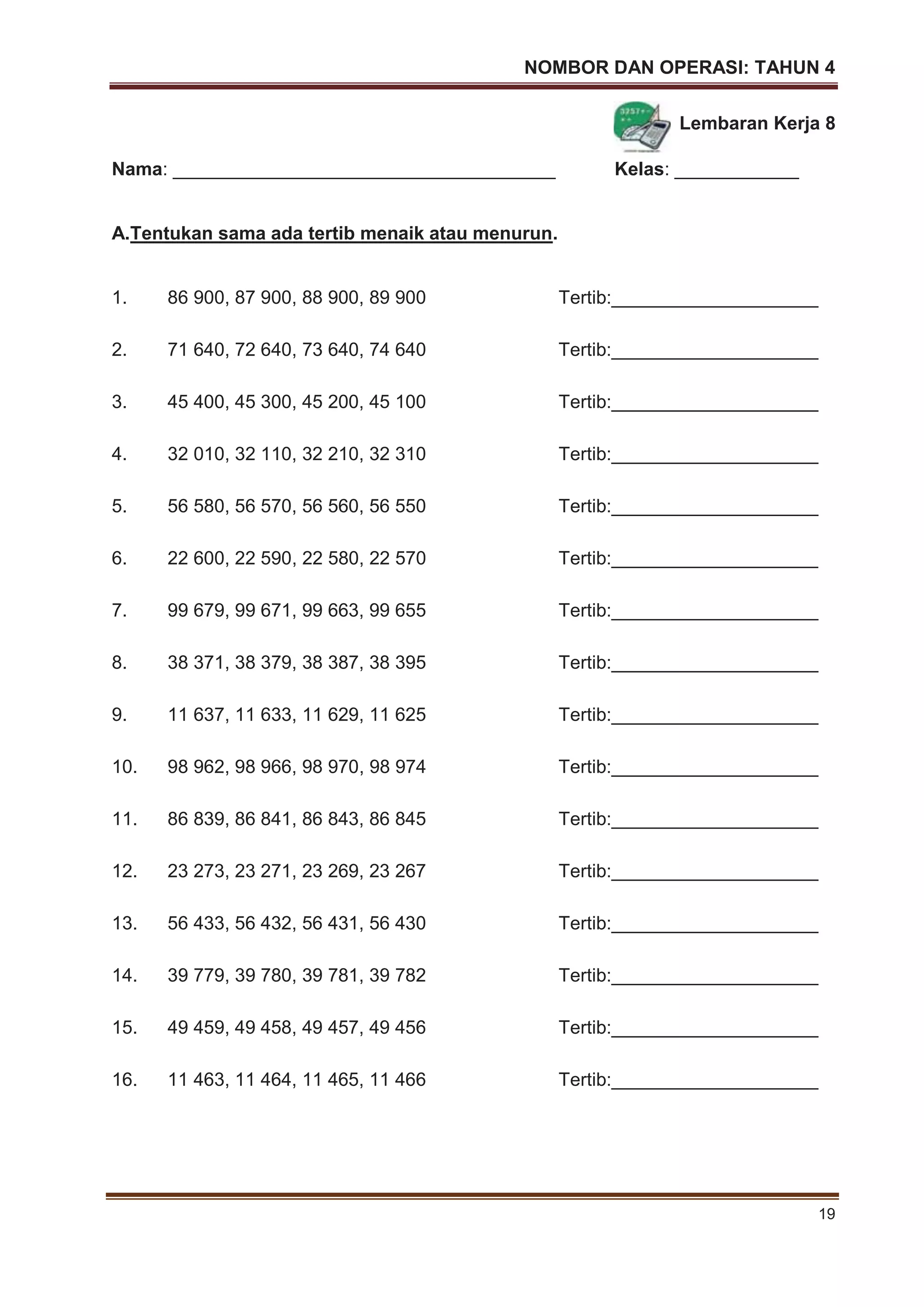 NOMBOR DAN OPERASI: TAHUN 4
19
Lembaran Kerja 8
Nama: _____________________________________ Kelas: ____________
A.Tentukan sama ada tertib menaik atau menurun.
1. 86 900, 87 900, 88 900, 89 900 Tertib:____________________
2. 71 640, 72 640, 73 640, 74 640 Tertib:____________________
3. 45 400, 45 300, 45 200, 45 100 Tertib:____________________
4. 32 010, 32 110, 32 210, 32 310 Tertib:____________________
5. 56 580, 56 570, 56 560, 56 550 Tertib:____________________
6. 22 600, 22 590, 22 580, 22 570 Tertib:____________________
7. 99 679, 99 671, 99 663, 99 655 Tertib:____________________
8. 38 371, 38 379, 38 387, 38 395 Tertib:____________________
9. 11 637, 11 633, 11 629, 11 625 Tertib:____________________
10. 98 962, 98 966, 98 970, 98 974 Tertib:____________________
11. 86 839, 86 841, 86 843, 86 845 Tertib:____________________
12. 23 273, 23 271, 23 269, 23 267 Tertib:____________________
13. 56 433, 56 432, 56 431, 56 430 Tertib:____________________
14. 39 779, 39 780, 39 781, 39 782 Tertib:____________________
15. 49 459, 49 458, 49 457, 49 456 Tertib:____________________
16. 11 463, 11 464, 11 465, 11 466 Tertib:____________________
 
