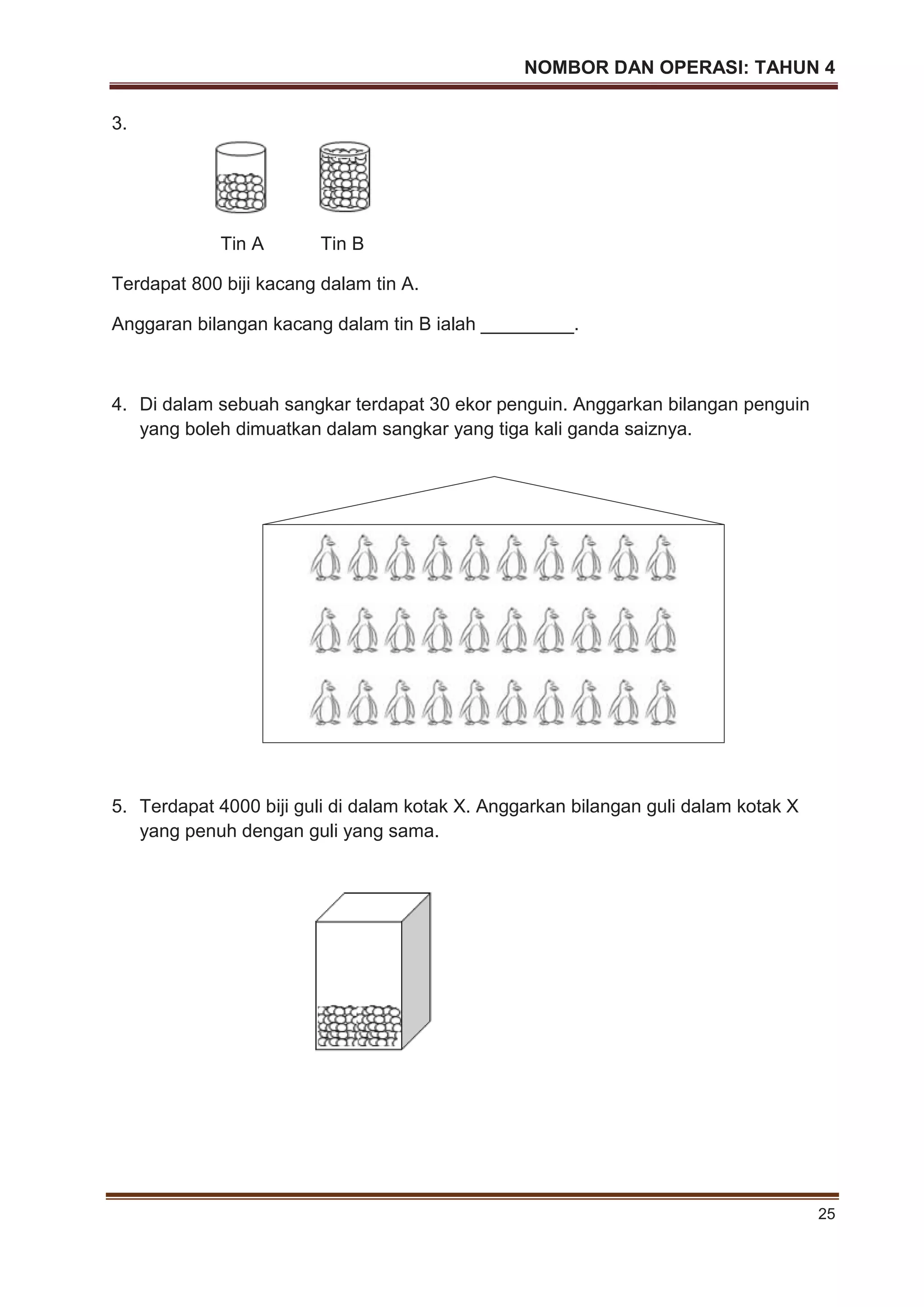 NOMBOR DAN OPERASI: TAHUN 4
25
3.
Tin A Tin B
Terdapat 800 biji kacang dalam tin A.
Anggaran bilangan kacang dalam tin B ialah _________.
4. Di dalam sebuah sangkar terdapat 30 ekor penguin. Anggarkan bilangan penguin
yang boleh dimuatkan dalam sangkar yang tiga kali ganda saiznya.
5. Terdapat 4000 biji guli di dalam kotak X. Anggarkan bilangan guli dalam kotak X
yang penuh dengan guli yang sama.
 