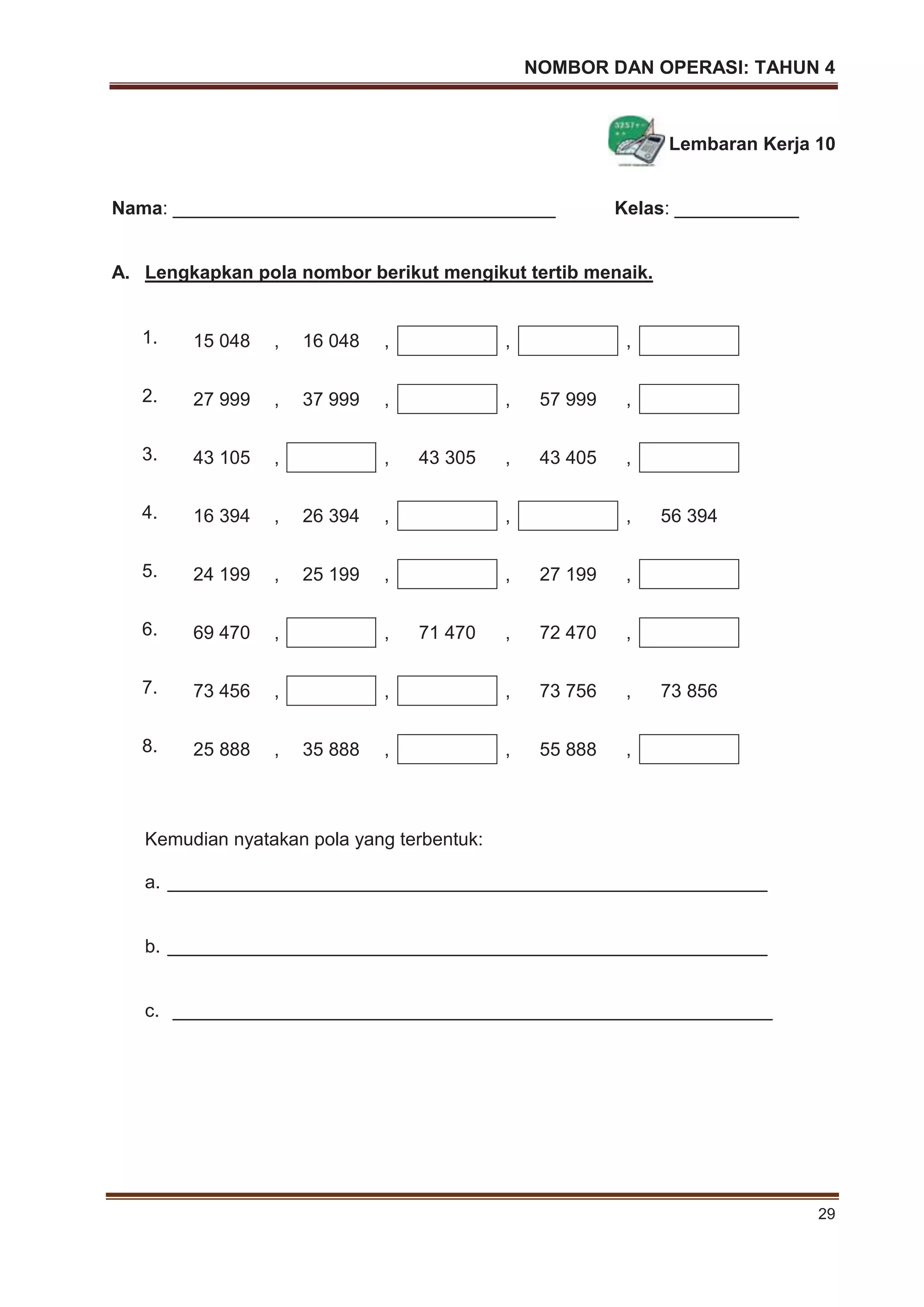 NOMBOR DAN OPERASI: TAHUN 4
29
Lembaran Kerja 10
Nama: _____________________________________ Kelas: ____________
A. Lengkapkan pola nombor berikut mengikut tertib menaik.
1. 15 048 , 16 048 , , ,
2. 27 999 , 37 999 , , 57 999 ,
3. 43 105 , , 43 305 , 43 405 ,
4. 16 394 , 26 394 , , , 56 394
5. 24 199 , 25 199 , , 27 199 ,
6. 69 470 , , 71 470 , 72 470 ,
7. 73 456 , , , 73 756 , 73 856
8. 25 888 , 35 888 , , 55 888 ,
Kemudian nyatakan pola yang terbentuk:
a. __________________________________________________________
b. __________________________________________________________
c. __________________________________________________________
 