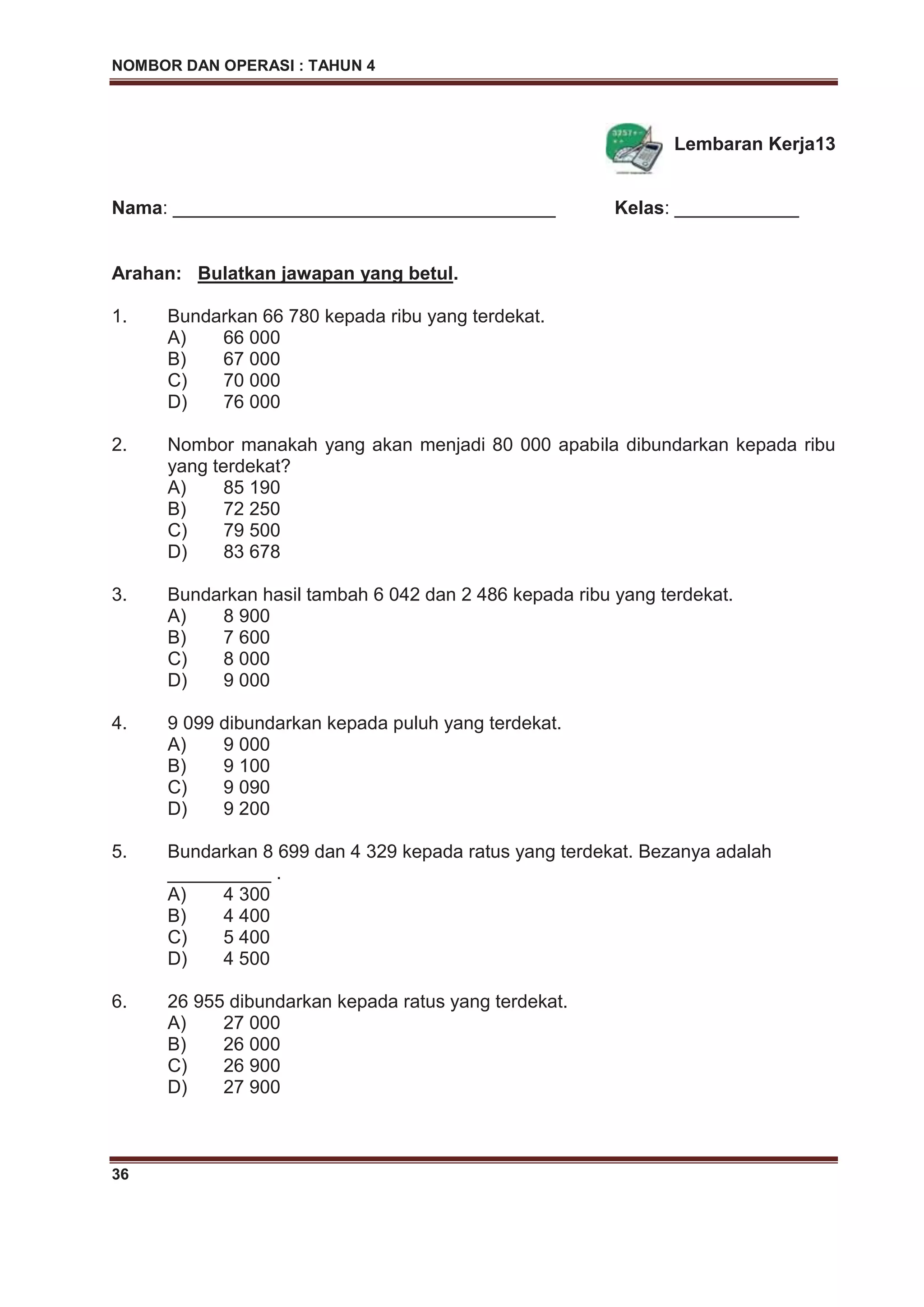 NOMBOR DAN OPERASI : TAHUN 4
36
Lembaran Kerja13
Nama: _____________________________________ Kelas: ____________
Arahan: Bulatkan jawapan yang betul.
1. Bundarkan 66 780 kepada ribu yang terdekat.
A) 66 000
B) 67 000
C) 70 000
D) 76 000
2. Nombor manakah yang akan menjadi 80 000 apabila dibundarkan kepada ribu
yang terdekat?
A) 85 190
B) 72 250
C) 79 500
D) 83 678
3. Bundarkan hasil tambah 6 042 dan 2 486 kepada ribu yang terdekat.
A) 8 900
B) 7 600
C) 8 000
D) 9 000
4. 9 099 dibundarkan kepada puluh yang terdekat.
A) 9 000
B) 9 100
C) 9 090
D) 9 200
5. Bundarkan 8 699 dan 4 329 kepada ratus yang terdekat. Bezanya adalah
__________ .
A) 4 300
B) 4 400
C) 5 400
D) 4 500
6. 26 955 dibundarkan kepada ratus yang terdekat.
A) 27 000
B) 26 000
C) 26 900
D) 27 900
 