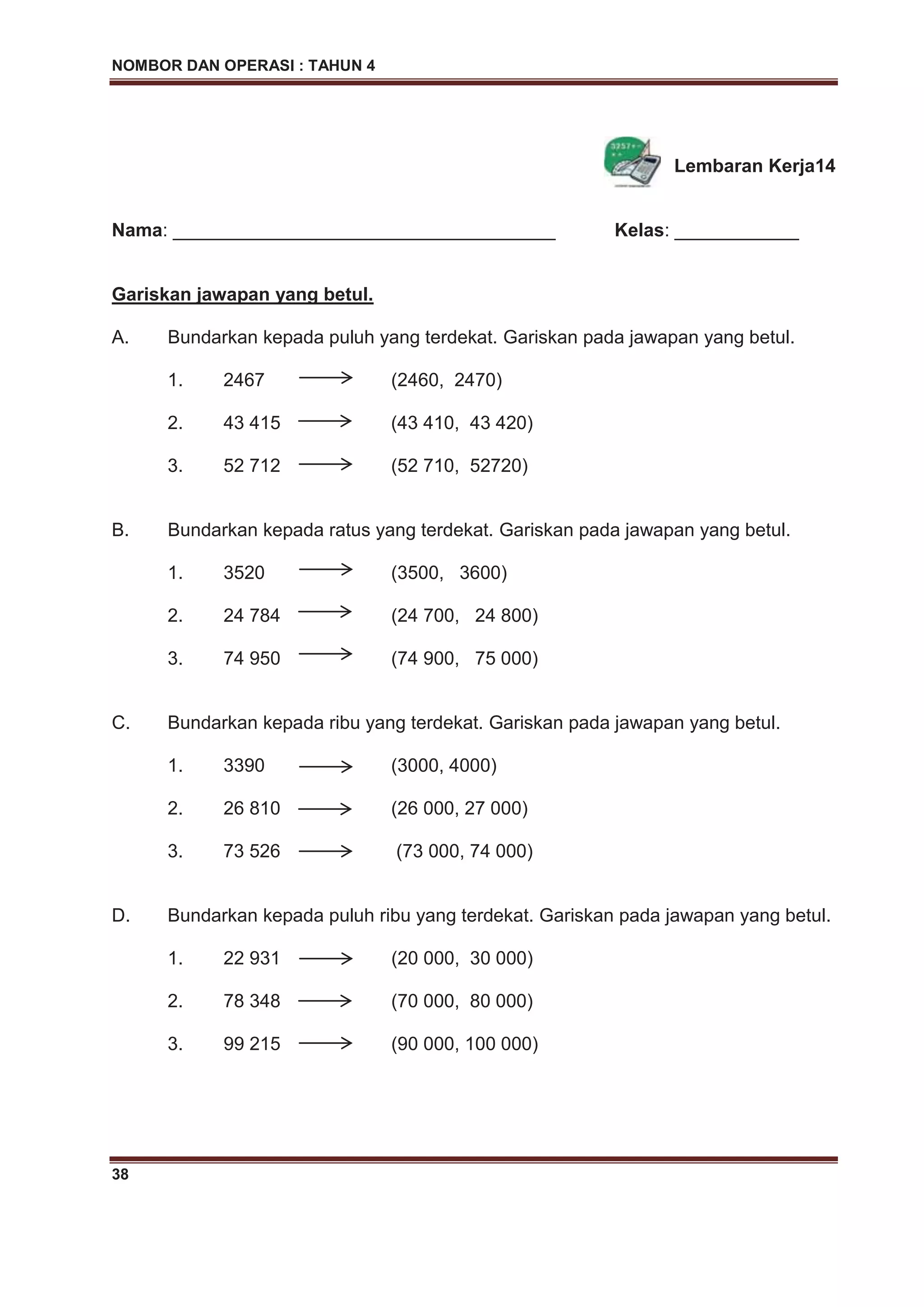 NOMBOR DAN OPERASI : TAHUN 4
38
Lembaran Kerja14
Nama: _____________________________________ Kelas: ____________
Gariskan jawapan yang betul.
A. Bundarkan kepada puluh yang terdekat. Gariskan pada jawapan yang betul.
1. 2467 (2460, 2470)
2. 43 415 (43 410, 43 420)
3. 52 712 (52 710, 52720)
B. Bundarkan kepada ratus yang terdekat. Gariskan pada jawapan yang betul.
1. 3520 (3500, 3600)
2. 24 784 (24 700, 24 800)
3. 74 950 (74 900, 75 000)
C. Bundarkan kepada ribu yang terdekat. Gariskan pada jawapan yang betul.
1. 3390 (3000, 4000)
2. 26 810 (26 000, 27 000)
3. 73 526 (73 000, 74 000)
D. Bundarkan kepada puluh ribu yang terdekat. Gariskan pada jawapan yang betul.
1. 22 931 (20 000, 30 000)
2. 78 348 (70 000, 80 000)
3. 99 215 (90 000, 100 000)
 