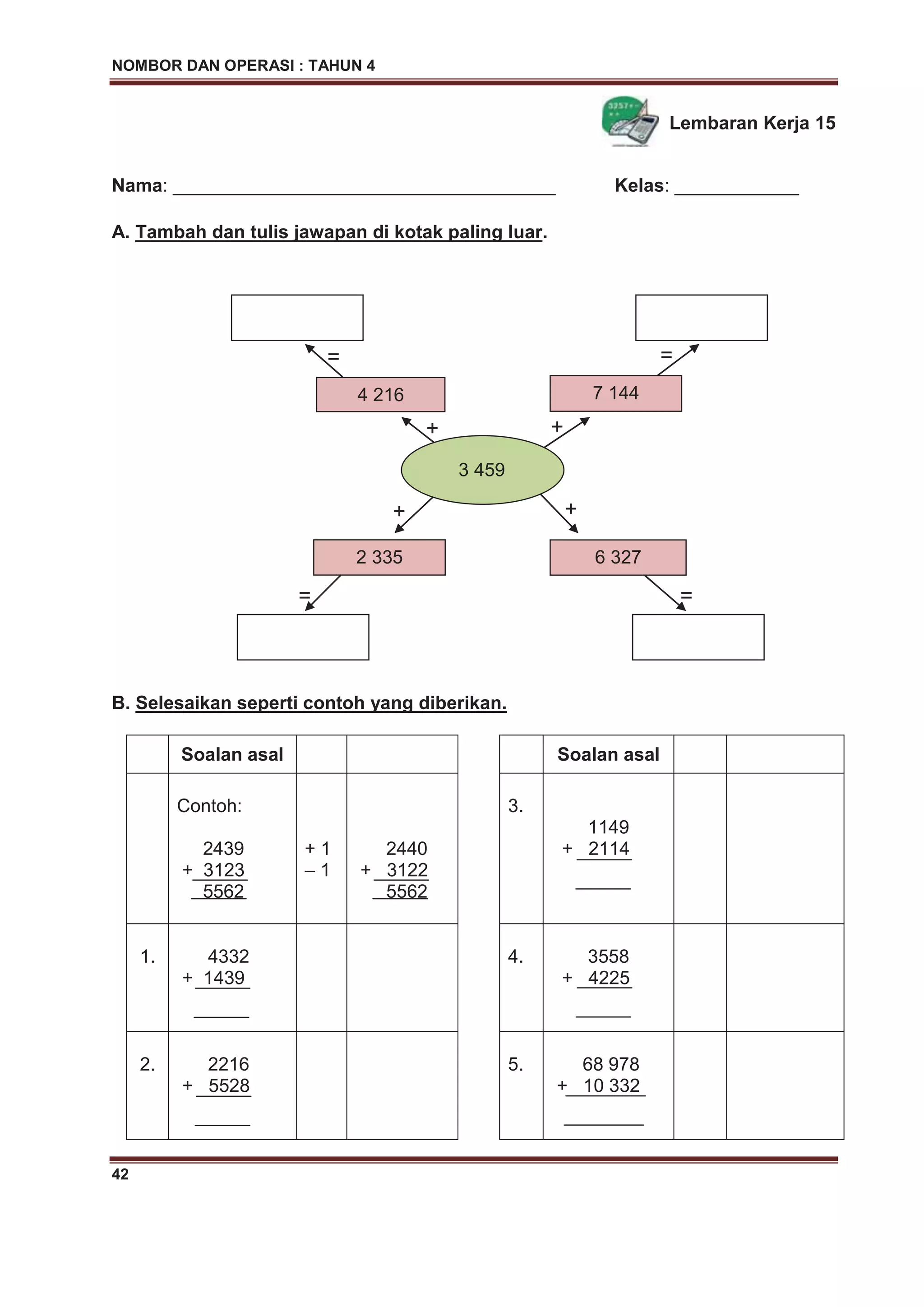 NOMBOR DAN OPERASI : TAHUN 4
42
Lembaran Kerja 15
Nama: _____________________________________ Kelas: ____________
A. Tambah dan tulis jawapan di kotak paling luar.
B. Selesaikan seperti contoh yang diberikan.
Soalan asal Soalan asal
Contoh:
2439
+ 3123
5562
+ 1
– 1
2440
+ 3122
5562
3.
1149
+ 2114
1. 4332
+ 1439
4. 3558
+ 4225
2. 2216
+ 5528
5. 68 978
+ 10 332
7 144
2 335
3 459
4 216
6 327
+ +
++
= =
= =
 