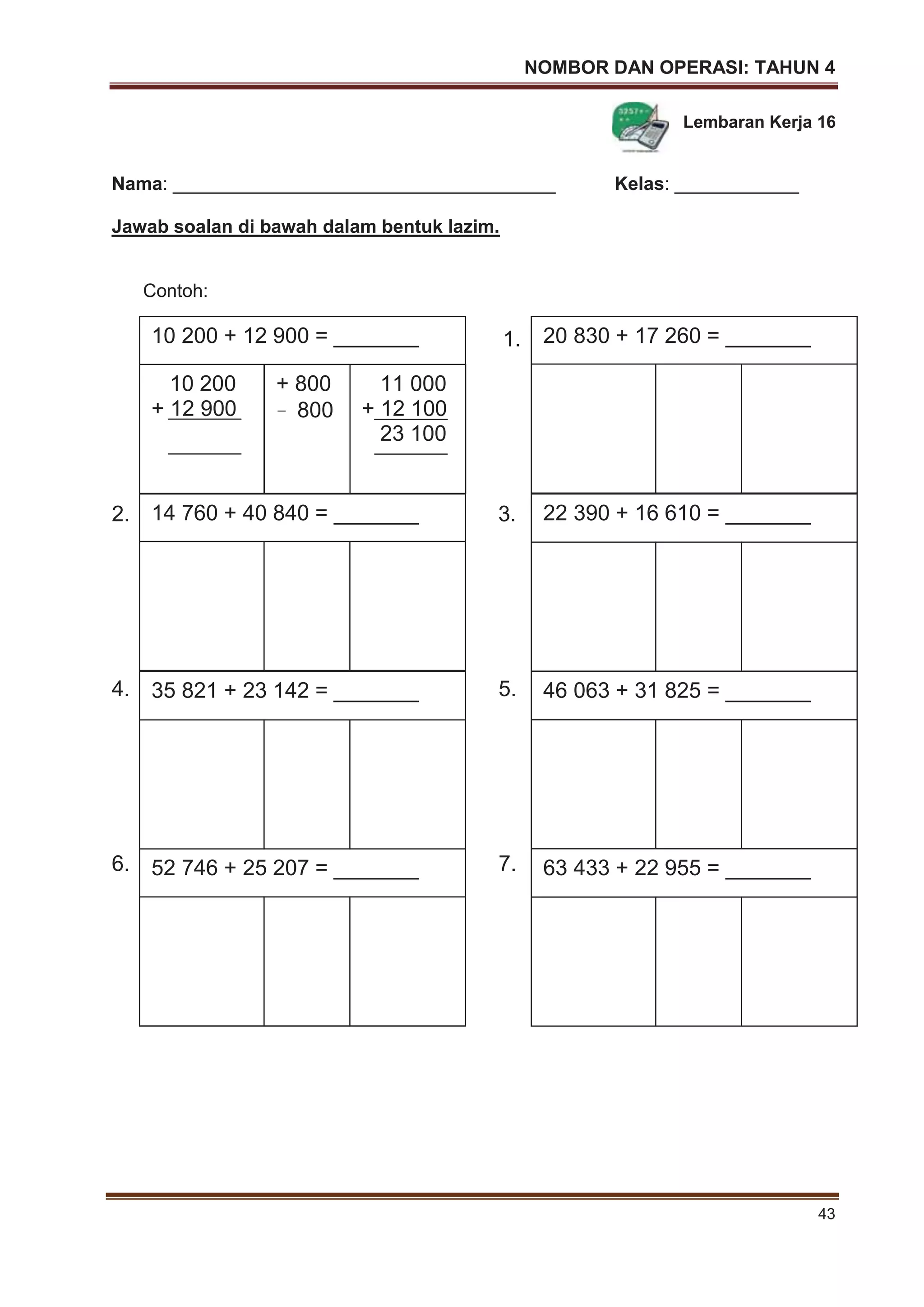 NOMBOR DAN OPERASI: TAHUN 4
43
Lembaran Kerja 16
Nama: _____________________________________ Kelas: ____________
Jawab soalan di bawah dalam bentuk lazim.
Contoh:
1.
2. 3.
4. 5.
6. 7.
14 760 + 40 840 = _______ 22 390 + 16 610 = _______
20 830 + 17 260 = _______
46 063 + 31 825 = _______35 821 + 23 142 = _______
52 746 + 25 207 = _______ 63 433 + 22 955 = _______
10 200 + 12 900 = _______
10 200
+ 12 900
+ 800
– 800
11 000
+ 12 100
23 100
 