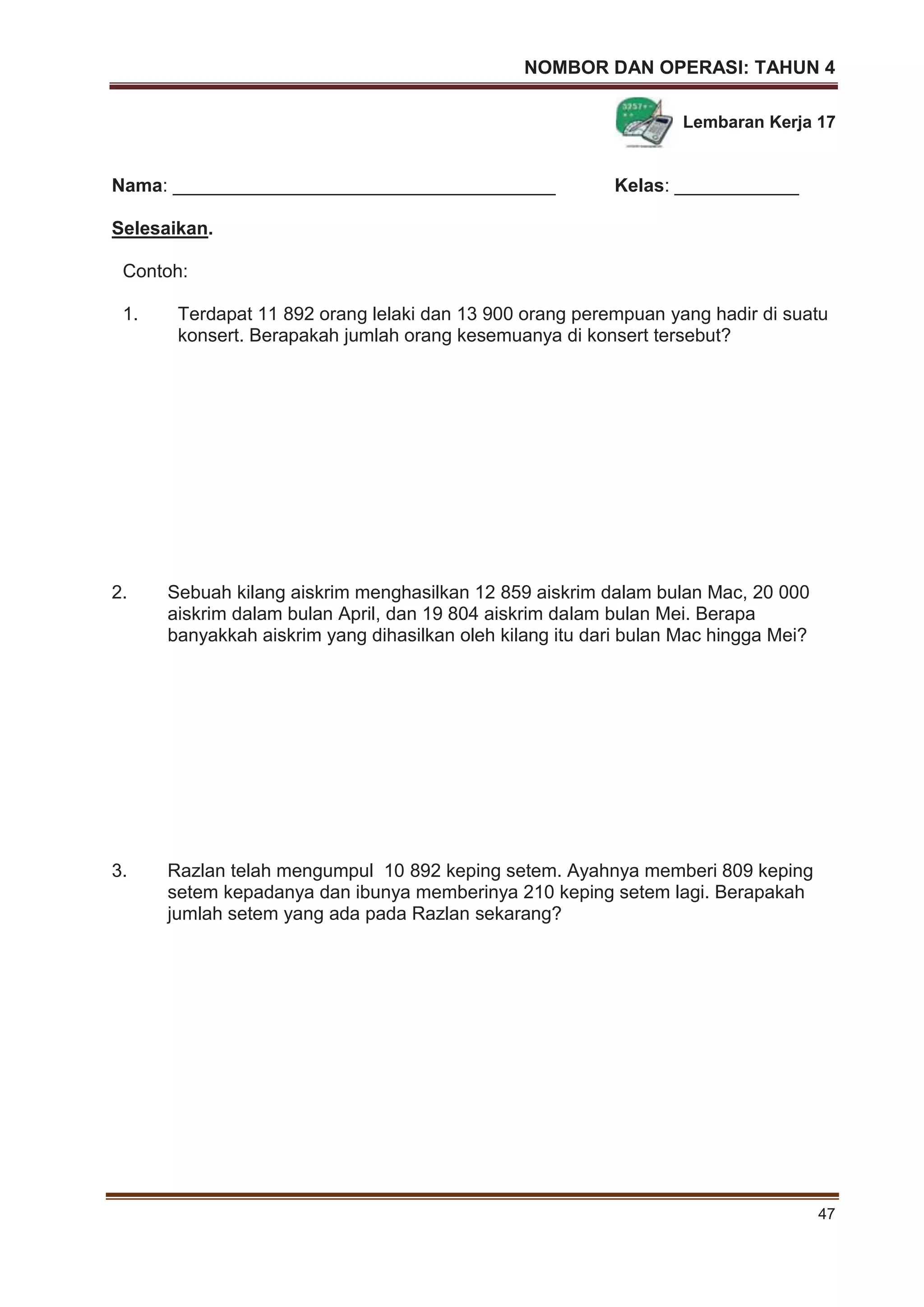 NOMBOR DAN OPERASI: TAHUN 4
47
Lembaran Kerja 17
Nama: _____________________________________ Kelas: ____________
Selesaikan.
Contoh:
1. Terdapat 11 892 orang lelaki dan 13 900 orang perempuan yang hadir di suatu
konsert. Berapakah jumlah orang kesemuanya di konsert tersebut?
2. Sebuah kilang aiskrim menghasilkan 12 859 aiskrim dalam bulan Mac, 20 000
aiskrim dalam bulan April, dan 19 804 aiskrim dalam bulan Mei. Berapa
banyakkah aiskrim yang dihasilkan oleh kilang itu dari bulan Mac hingga Mei?
3. Razlan telah mengumpul 10 892 keping setem. Ayahnya memberi 809 keping
setem kepadanya dan ibunya memberinya 210 keping setem lagi. Berapakah
jumlah setem yang ada pada Razlan sekarang?
 