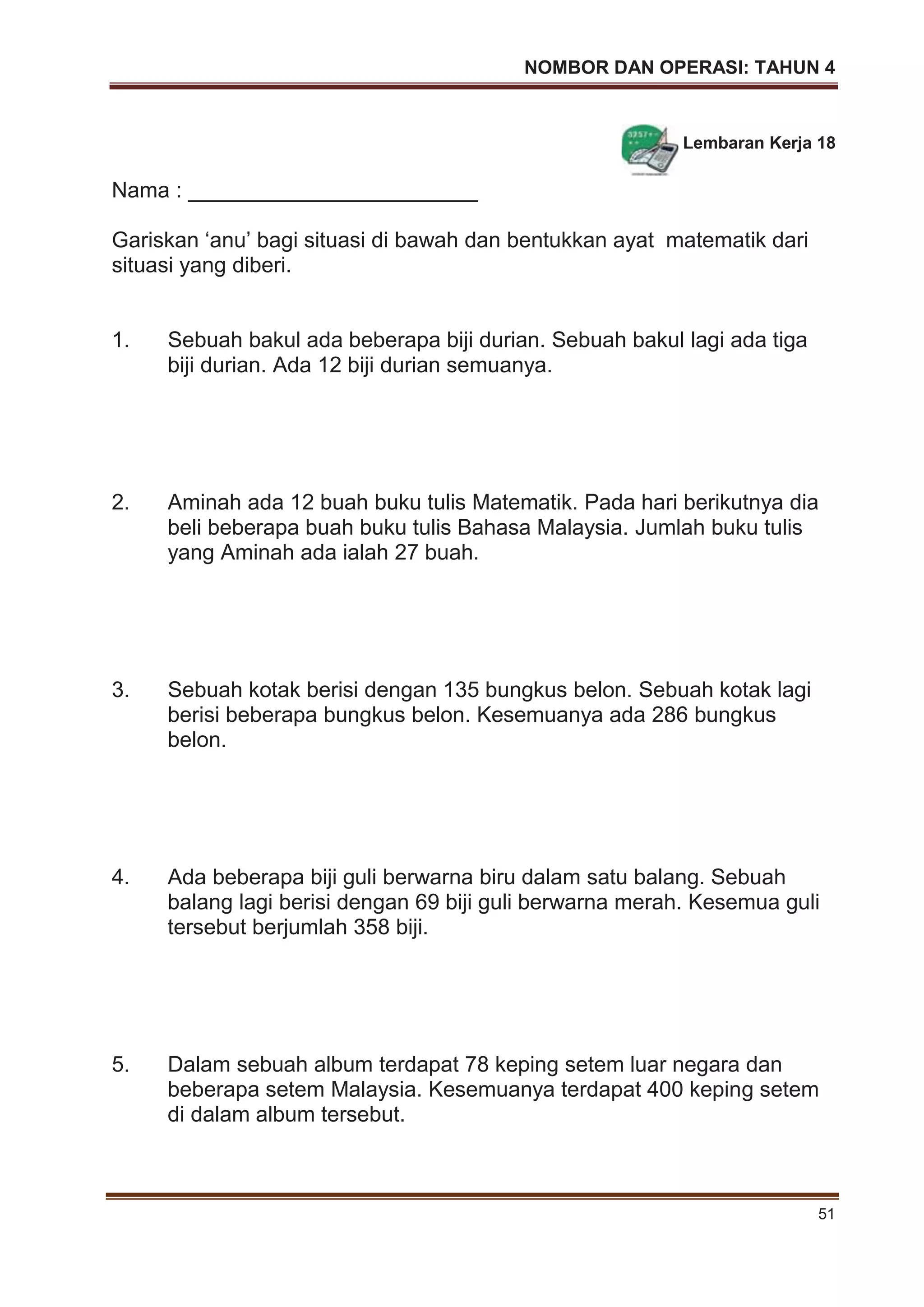 NOMBOR DAN OPERASI: TAHUN 4
51
Lembaran Kerja 18
Nama : ________________________
Gariskan ‘anu’ bagi situasi di bawah dan bentukkan ayat matematik dari
situasi yang diberi.
1. Sebuah bakul ada beberapa biji durian. Sebuah bakul lagi ada tiga
biji durian. Ada 12 biji durian semuanya.
2. Aminah ada 12 buah buku tulis Matematik. Pada hari berikutnya dia
beli beberapa buah buku tulis Bahasa Malaysia. Jumlah buku tulis
yang Aminah ada ialah 27 buah.
3. Sebuah kotak berisi dengan 135 bungkus belon. Sebuah kotak lagi
berisi beberapa bungkus belon. Kesemuanya ada 286 bungkus
belon.
4. Ada beberapa biji guli berwarna biru dalam satu balang. Sebuah
balang lagi berisi dengan 69 biji guli berwarna merah. Kesemua guli
tersebut berjumlah 358 biji.
5. Dalam sebuah album terdapat 78 keping setem luar negara dan
beberapa setem Malaysia. Kesemuanya terdapat 400 keping setem
di dalam album tersebut.
 