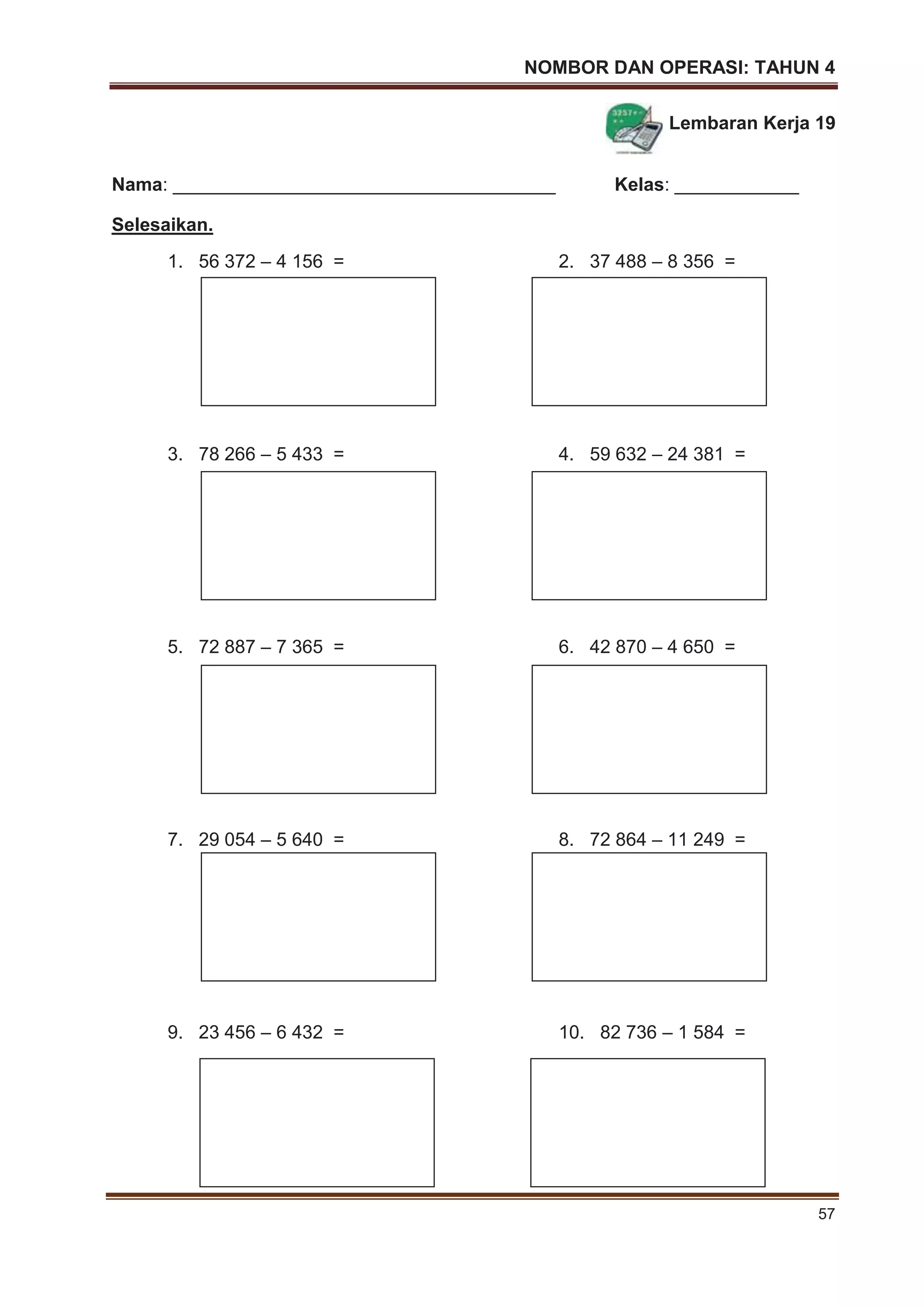 NOMBOR DAN OPERASI: TAHUN 4
57
Lembaran Kerja 19
Nama: _____________________________________ Kelas: ____________
Selesaikan.
1. 56 372 – 4 156 = 2. 37 488 – 8 356 =
3. 78 266 – 5 433 = 4. 59 632 – 24 381 =
5. 72 887 – 7 365 = 6. 42 870 – 4 650 =
7. 29 054 – 5 640 = 8. 72 864 – 11 249 =
9. 23 456 – 6 432 = 10. 82 736 – 1 584 =
 