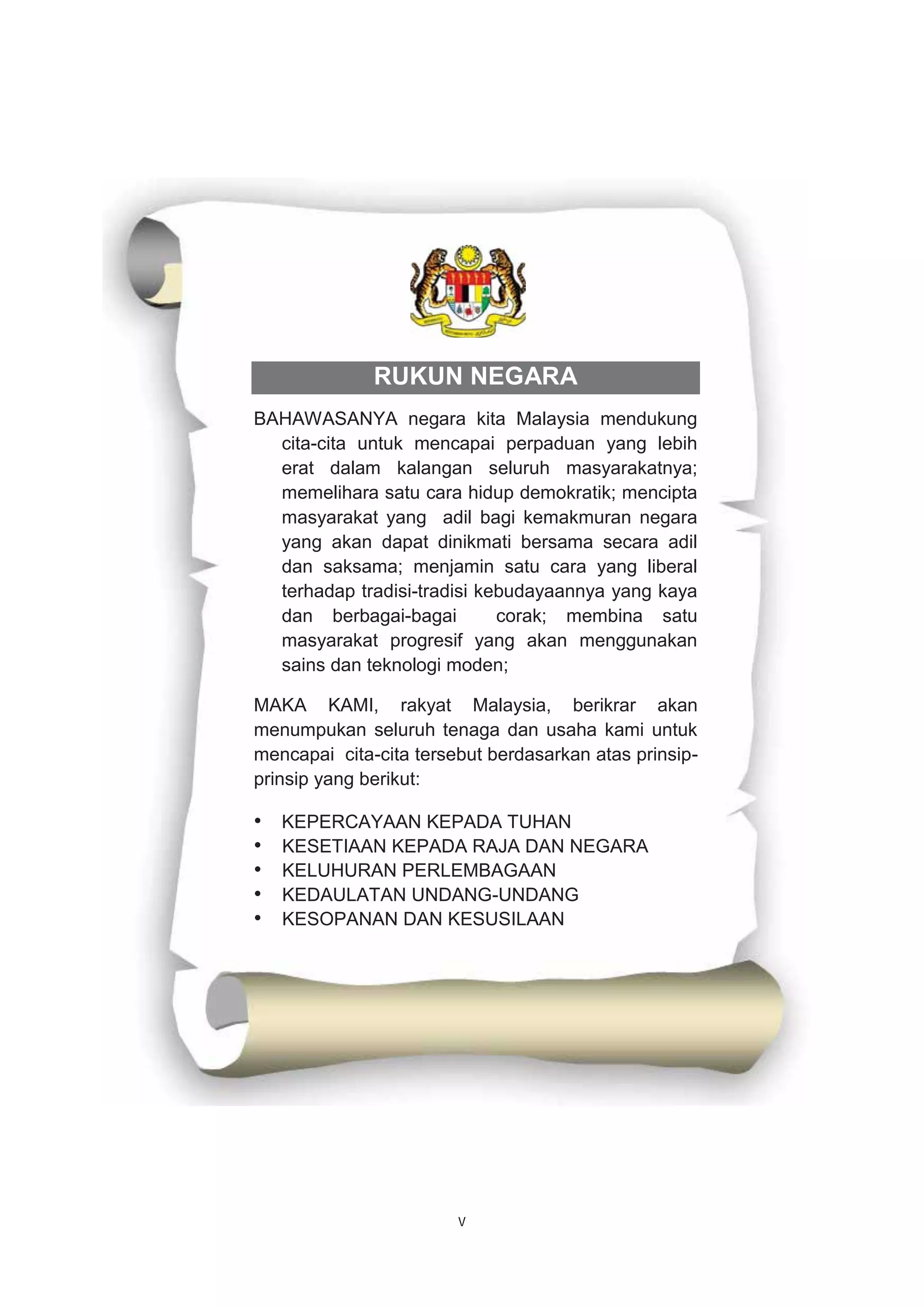v
RUKUN NEGARA
BAHAWASANYA negara kita Malaysia mendukung
cita-cita untuk mencapai perpaduan yang lebih
erat dalam kalangan seluruh masyarakatnya;
memelihara satu cara hidup demokratik; mencipta
masyarakat yang adil bagi kemakmuran negara
yang akan dapat dinikmati bersama secara adil
dan saksama; menjamin satu cara yang liberal
terhadap tradisi-tradisi kebudayaannya yang kaya
dan berbagai-bagai corak; membina satu
masyarakat progresif yang akan menggunakan
sains dan teknologi moden;
MAKA KAMI, rakyat Malaysia, berikrar akan
menumpukan seluruh tenaga dan usaha kami untuk
mencapai cita-cita tersebut berdasarkan atas prinsip-
prinsip yang berikut:
• KEPERCAYAAN KEPADA TUHAN
• KESETIAAN KEPADA RAJA DAN NEGARA
• KELUHURAN PERLEMBAGAAN
• KEDAULATAN UNDANG-UNDANG
• KESOPANAN DAN KESUSILAAN
 