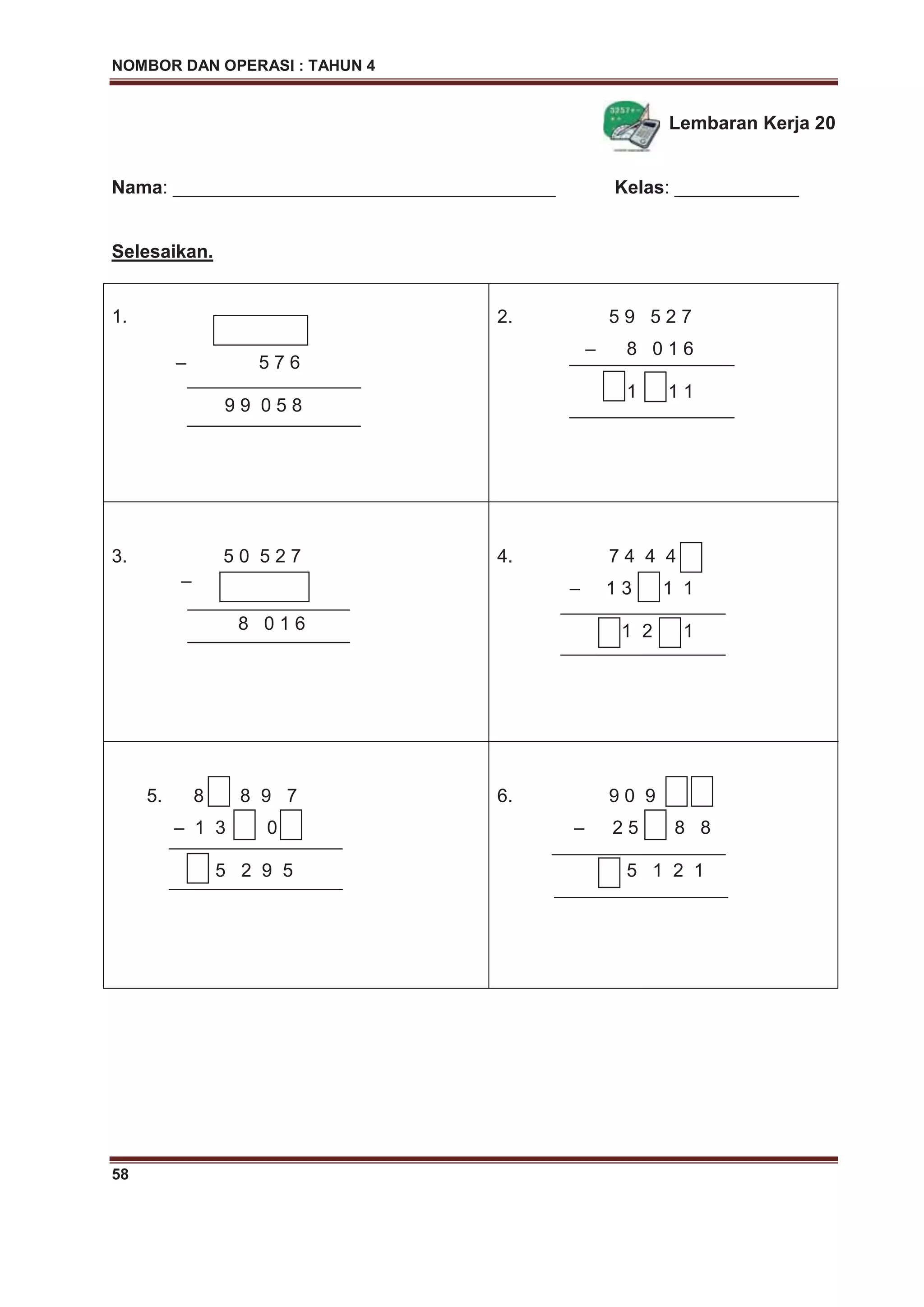 NOMBOR DAN OPERASI : TAHUN 4
58
Lembaran Kerja 20
Nama: _____________________________________ Kelas: ____________
Selesaikan.
1.
– 5 7 6
9 9 0 5 8
2. 5 9 5 2 7
– 8 0 1 6
1 1 1
3. 5 0 5 2 7
–
8 0 1 6
4. 7 4 4 4
– 1 3 1 1
1 2 1
5. 8 8 9 7
– 1 3 0
5 2 9 5
6. 9 0 9
– 2 5 8 8
5 1 2 1
 