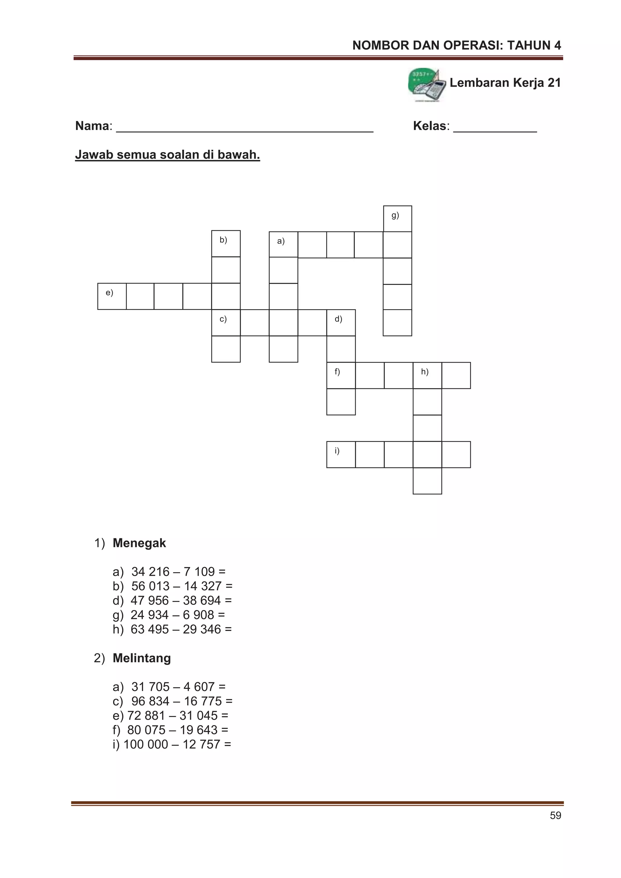 NOMBOR DAN OPERASI: TAHUN 4
59
Lembaran Kerja 21
Nama: _____________________________________ Kelas: ____________
Jawab semua soalan di bawah.
1) Menegak
a) 34 216 – 7 109 =
b) 56 013 – 14 327 =
d) 47 956 – 38 694 =
g) 24 934 – 6 908 =
h) 63 495 – 29 346 =
2) Melintang
a) 31 705 – 4 607 =
c) 96 834 – 16 775 =
e) 72 881 – 31 045 =
f) 80 075 – 19 643 =
i) 100 000 – 12 757 =
g)
a)
c)
b)
e)
d)
f) h)
i)
 