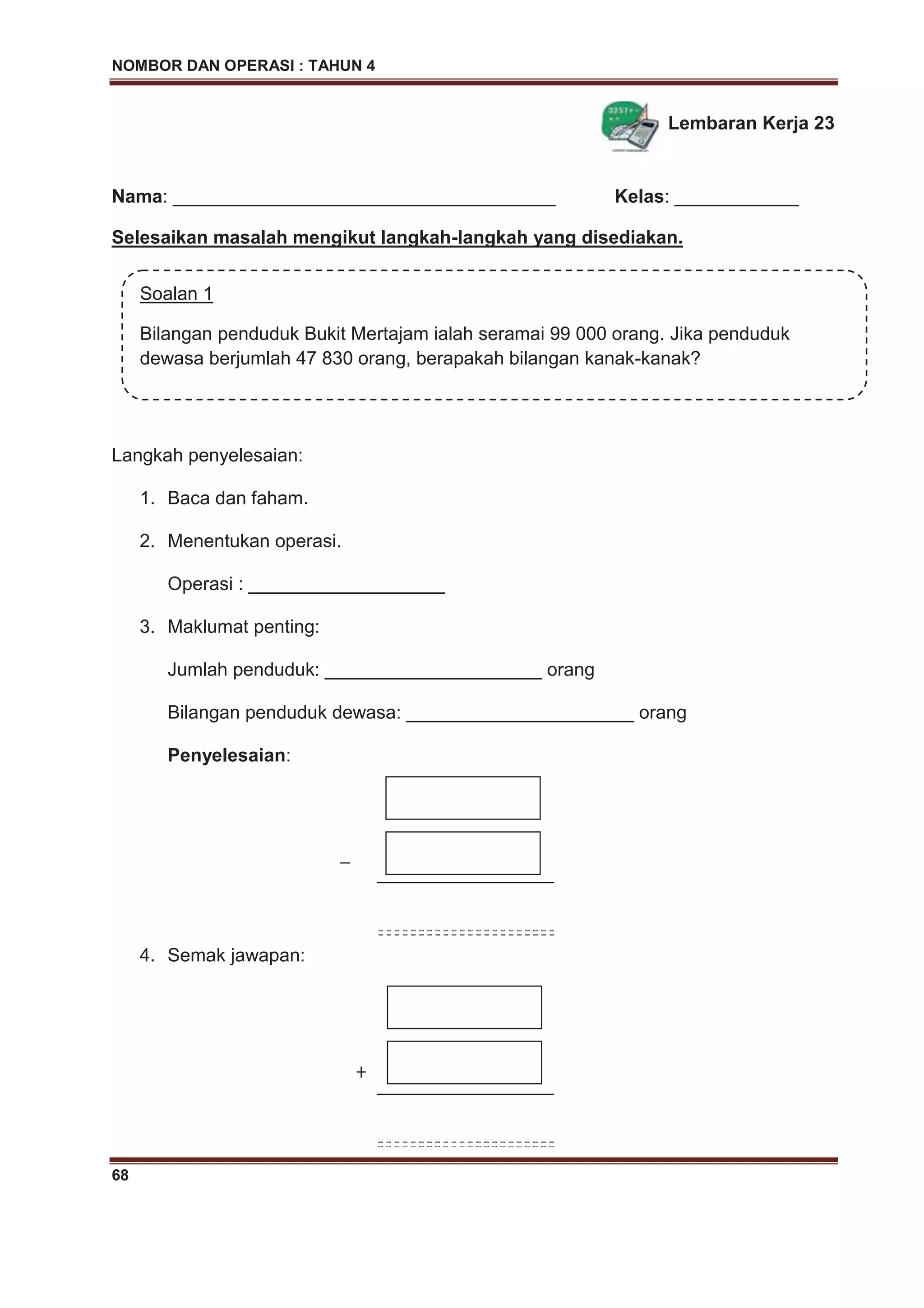 NOMBOR DAN OPERASI : TAHUN 4
68
Lembaran Kerja 23
Nama: _____________________________________ Kelas: ____________
Selesaikan masalah mengikut langkah-langkah yang disediakan.
Langkah penyelesaian:
1. Baca dan faham.
2. Menentukan operasi.
Operasi : ___________________
3. Maklumat penting:
Jumlah penduduk: _____________________ orang
Bilangan penduduk dewasa: ______________________ orang
Penyelesaian:
_
4. Semak jawapan:
Soalan 1
Bilangan penduduk Bukit Mertajam ialah seramai 99 000 orang. Jika penduduk
dewasa berjumlah 47 830 orang, berapakah bilangan kanak-kanak?
+
 