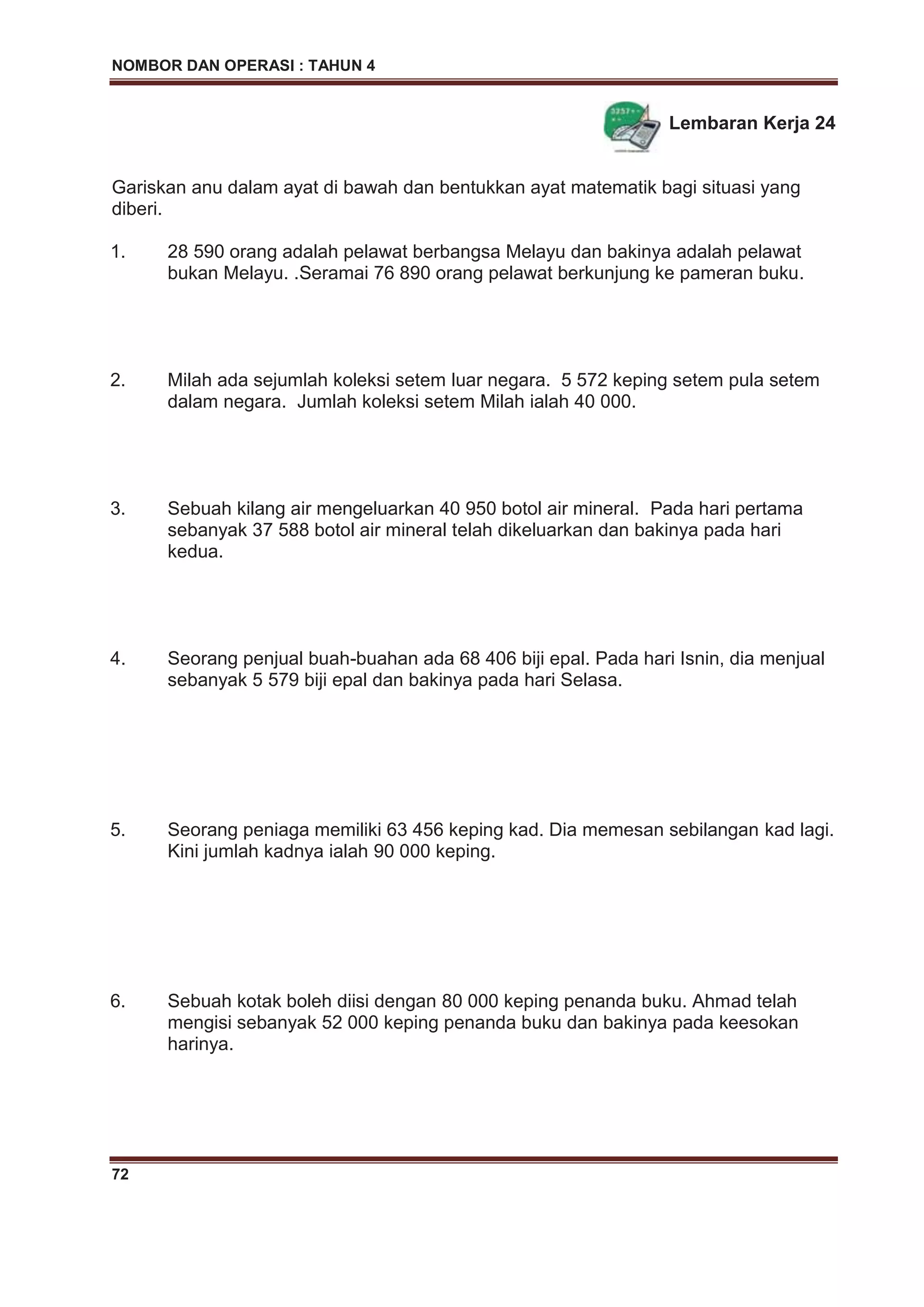NOMBOR DAN OPERASI : TAHUN 4
72
Lembaran Kerja 24
Gariskan anu dalam ayat di bawah dan bentukkan ayat matematik bagi situasi yang
diberi.
1. 28 590 orang adalah pelawat berbangsa Melayu dan bakinya adalah pelawat
bukan Melayu. .Seramai 76 890 orang pelawat berkunjung ke pameran buku.
2. Milah ada sejumlah koleksi setem luar negara. 5 572 keping setem pula setem
dalam negara. Jumlah koleksi setem Milah ialah 40 000.
3. Sebuah kilang air mengeluarkan 40 950 botol air mineral. Pada hari pertama
sebanyak 37 588 botol air mineral telah dikeluarkan dan bakinya pada hari
kedua.
4. Seorang penjual buah-buahan ada 68 406 biji epal. Pada hari Isnin, dia menjual
sebanyak 5 579 biji epal dan bakinya pada hari Selasa.
5. Seorang peniaga memiliki 63 456 keping kad. Dia memesan sebilangan kad lagi.
Kini jumlah kadnya ialah 90 000 keping.
6. Sebuah kotak boleh diisi dengan 80 000 keping penanda buku. Ahmad telah
mengisi sebanyak 52 000 keping penanda buku dan bakinya pada keesokan
harinya.
 