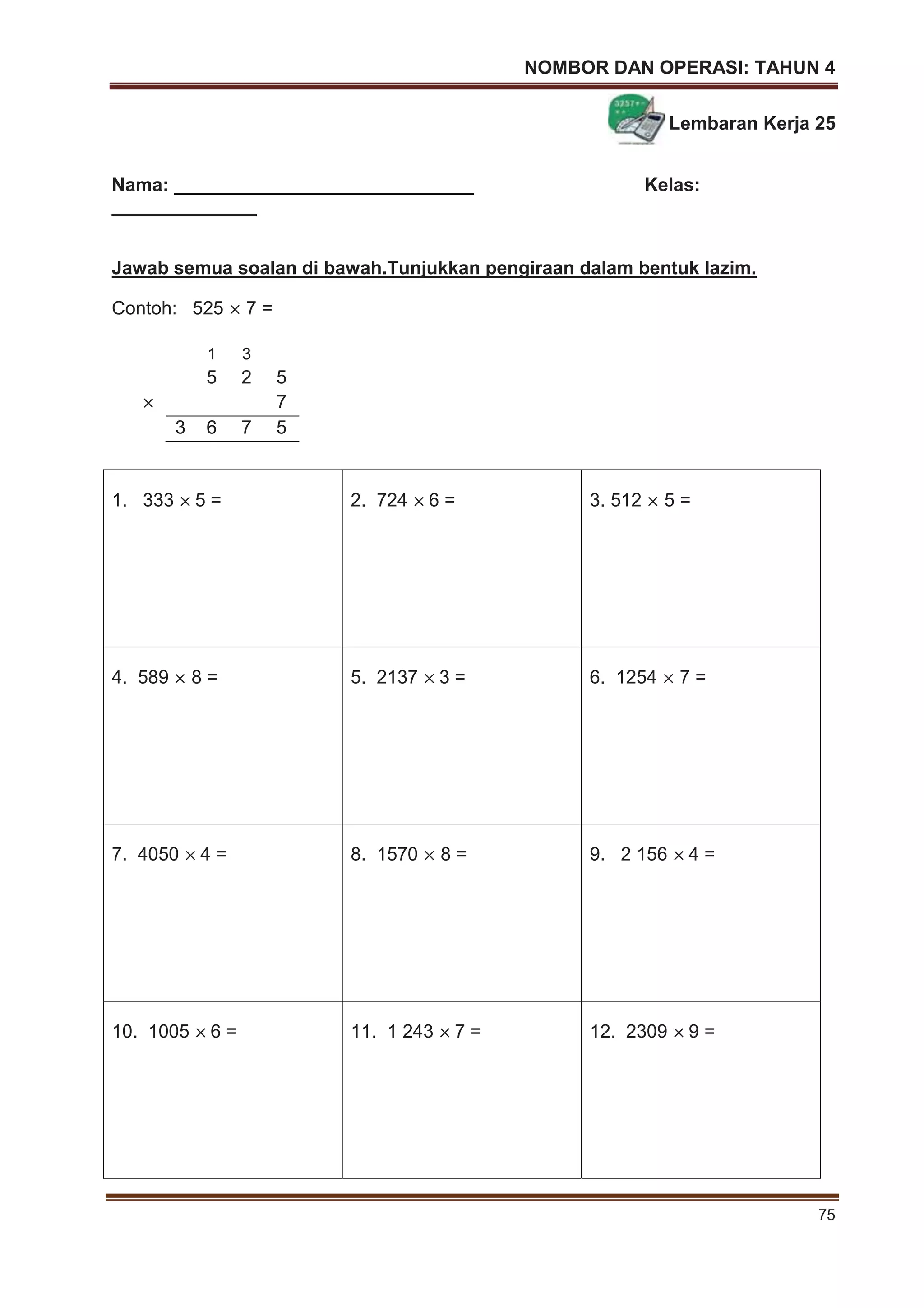 NOMBOR DAN OPERASI: TAHUN 4
75
Lembaran Kerja 25
Nama: _____________________________ Kelas:
______________
Jawab semua soalan di bawah.Tunjukkan pengiraan dalam bentuk lazim.
Contoh: 525 7 =
1. 333 5 = 2. 724 6 = 3. 512 5 =
4. 589 8 = 5. 2137 3 = 6. 1254 7 =
7. 4050 4 = 8. 1570 8 = 9. 2 156 4 =
10. 1005 6 = 11. 1 243 7 = 12. 2309 9 =
1 3
5 2 5
7
3 6 7 5
 