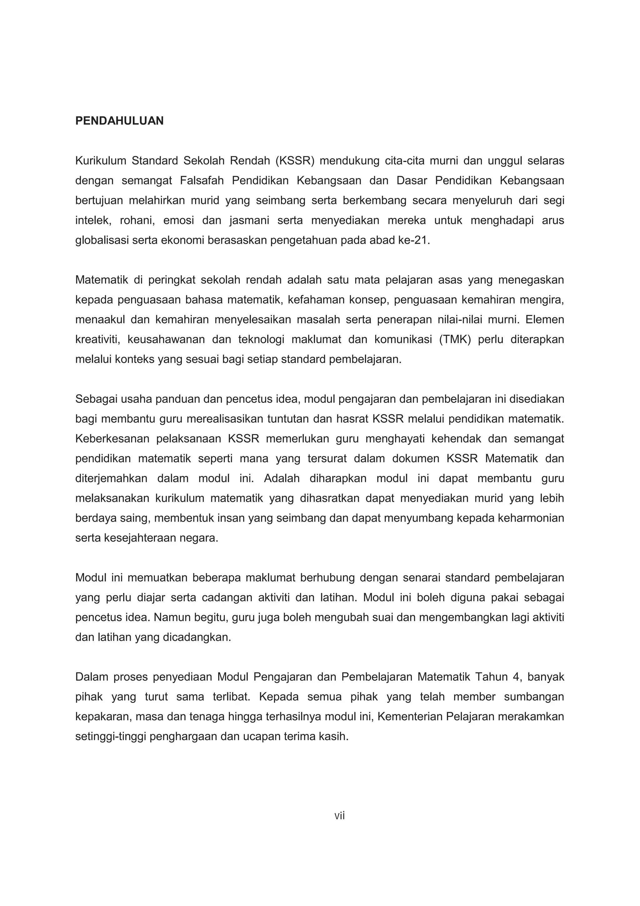 PENDAHULUAN
Kurikulum Standard Sekolah Rendah (KSSR) mendukung cita-cita murni dan unggul selaras
dengan semangat Falsafah Pendidikan Kebangsaan dan Dasar Pendidikan Kebangsaan
bertujuan melahirkan murid yang seimbang serta berkembang secara menyeluruh dari segi
intelek, rohani, emosi dan jasmani serta menyediakan mereka untuk menghadapi arus
globalisasi serta ekonomi berasaskan pengetahuan pada abad ke-21.
Matematik di peringkat sekolah rendah adalah satu mata pelajaran asas yang menegaskan
kepada penguasaan bahasa matematik, kefahaman konsep, penguasaan kemahiran mengira,
menaakul dan kemahiran menyelesaikan masalah serta penerapan nilai-nilai murni. Elemen
kreativiti, keusahawanan dan teknologi maklumat dan komunikasi (TMK) perlu diterapkan
melalui konteks yang sesuai bagi setiap standard pembelajaran.
Sebagai usaha panduan dan pencetus idea, modul pengajaran dan pembelajaran ini disediakan
bagi membantu guru merealisasikan tuntutan dan hasrat KSSR melalui pendidikan matematik.
Keberkesanan pelaksanaan KSSR memerlukan guru menghayati kehendak dan semangat
pendidikan matematik seperti mana yang tersurat dalam dokumen KSSR Matematik dan
diterjemahkan dalam modul ini. Adalah diharapkan modul ini dapat membantu guru
melaksanakan kurikulum matematik yang dihasratkan dapat menyediakan murid yang lebih
berdaya saing, membentuk insan yang seimbang dan dapat menyumbang kepada keharmonian
serta kesejahteraan negara.
Modul ini memuatkan beberapa maklumat berhubung dengan senarai standard pembelajaran
yang perlu diajar serta cadangan aktiviti dan latihan. Modul ini boleh diguna pakai sebagai
pencetus idea. Namun begitu, guru juga boleh mengubah suai dan mengembangkan lagi aktiviti
dan latihan yang dicadangkan.
Dalam proses penyediaan Modul Pengajaran dan Pembelajaran Matematik Tahun 4, banyak
pihak yang turut sama terlibat. Kepada semua pihak yang telah member sumbangan
kepakaran, masa dan tenaga hingga terhasilnya modul ini, Kementerian Pelajaran merakamkan
setinggi-tinggi penghargaan dan ucapan terima kasih.
v i
 