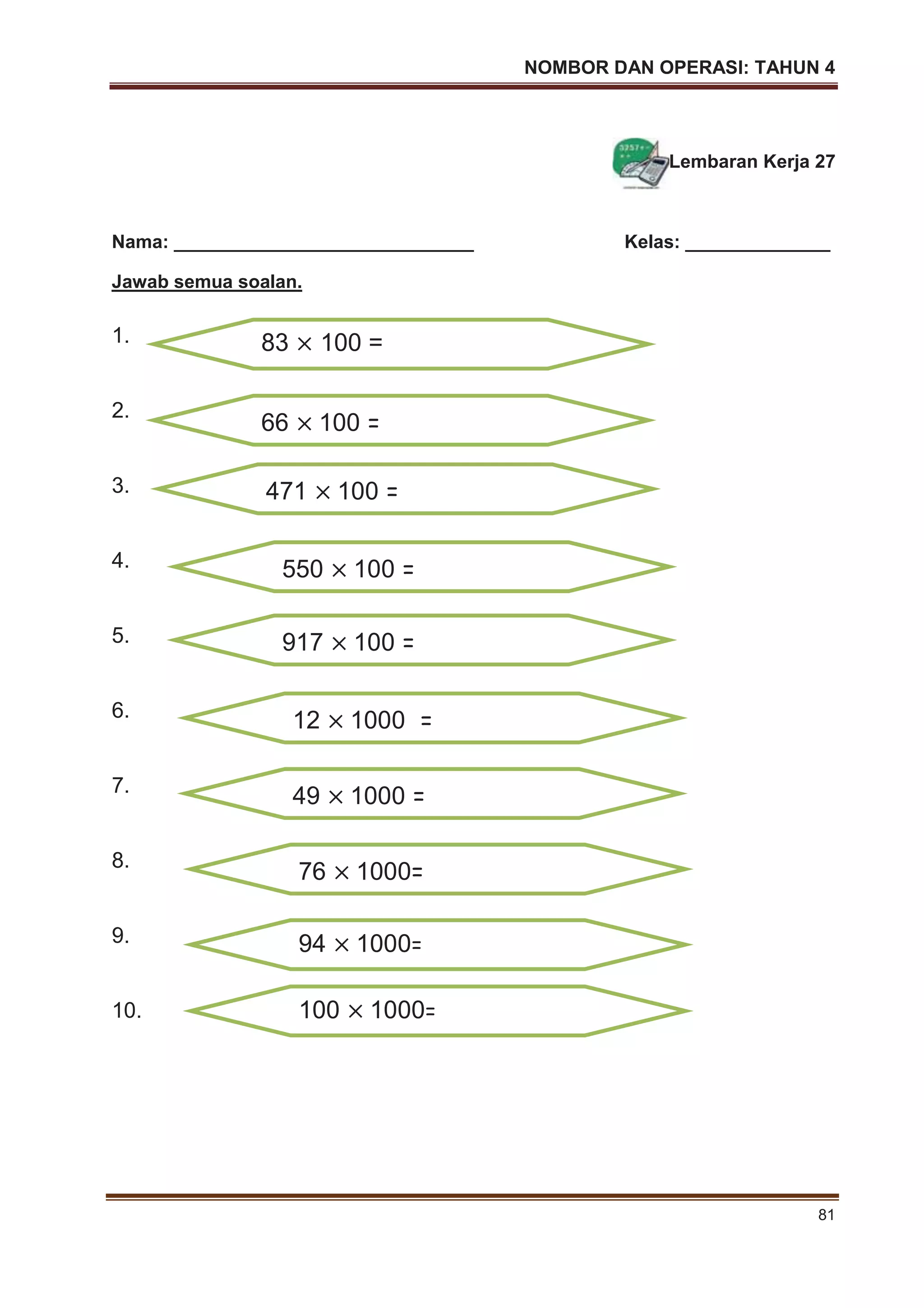 NOMBOR DAN OPERASI: TAHUN 4
81
Lembaran Kerja 27
Nama: _____________________________ Kelas: ______________
Jawab semua soalan.
1.
2.
3.
4.
5.
6.
7.
8.
9.
10.
83 100 =
66 100 =
471 100 =
550 100 =
917 100 =
12 1000 =
49 1000 =
76 1000=
94 1000=
100 1000=
 