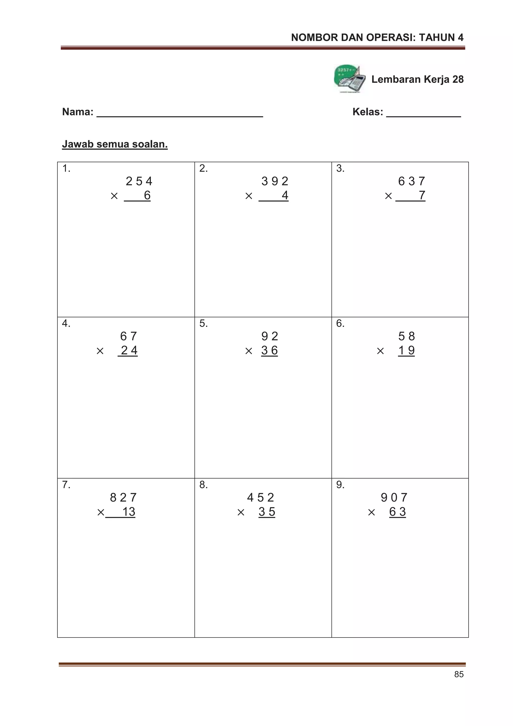 NOMBOR DAN OPERASI: TAHUN 4
85
Lembaran Kerja 28
Nama: _____________________________ Kelas: _____________
Jawab semua soalan.
1.
2 5 4
6
2.
3 9 2
4
3.
6 3 7
7
4.
6 7
2 4
5.
9 2
3 6
6.
5 8
1 9
7.
8 2 7
13
8.
4 5 2
3 5
9.
9 0 7
6 3
 