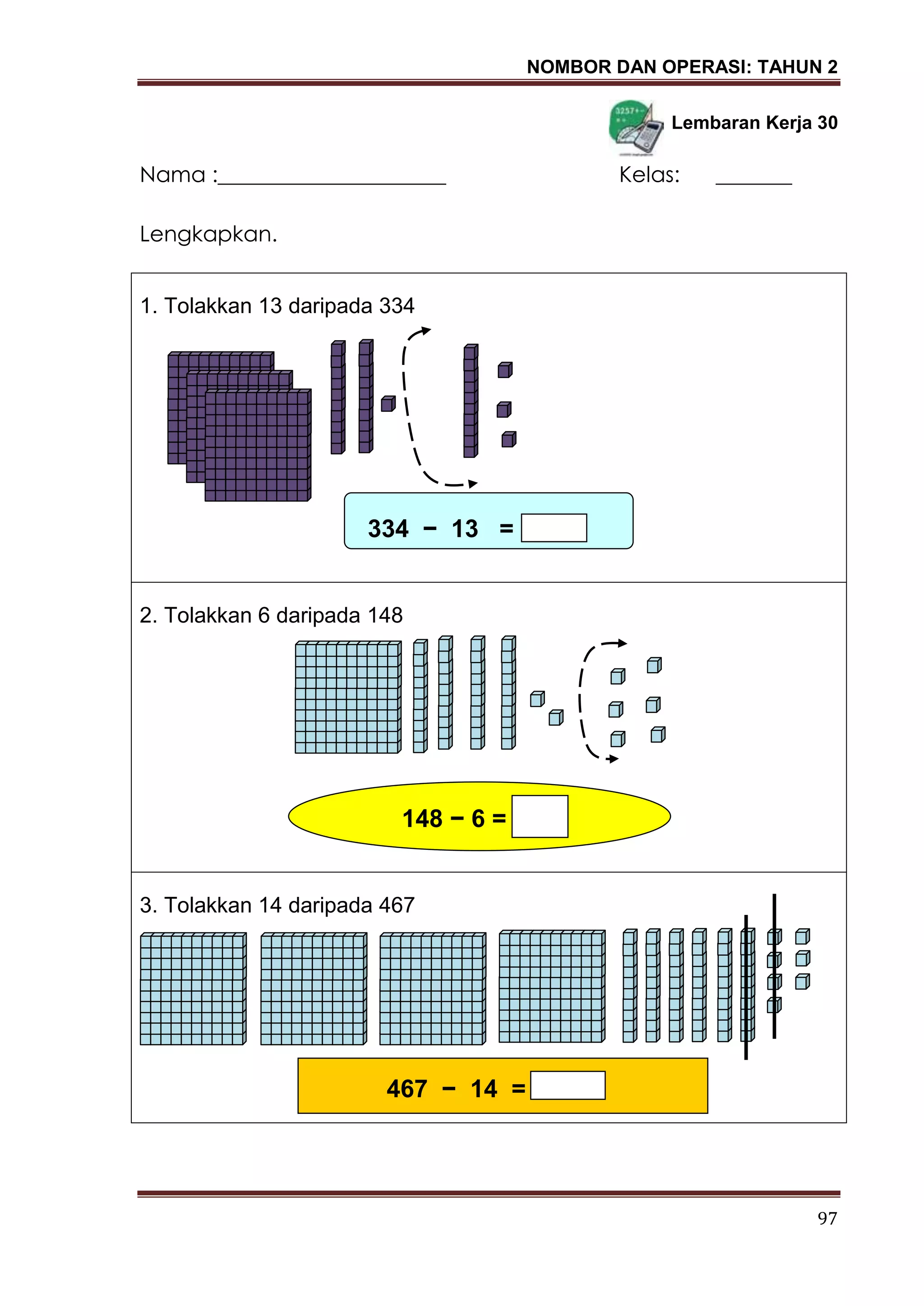 NOMBOR DAN OPERASI: TAHUN 2
97
Lembaran Kerja 30
Nama :_____________________ Kelas: _______
Lengkapkan.
1. Tolakkan 13 daripada 334
334 − 13 =
2. Tolakkan 6 daripada 148
148 − 6 =
3. Tolakkan 14 daripada 467
467 − 14 =
 