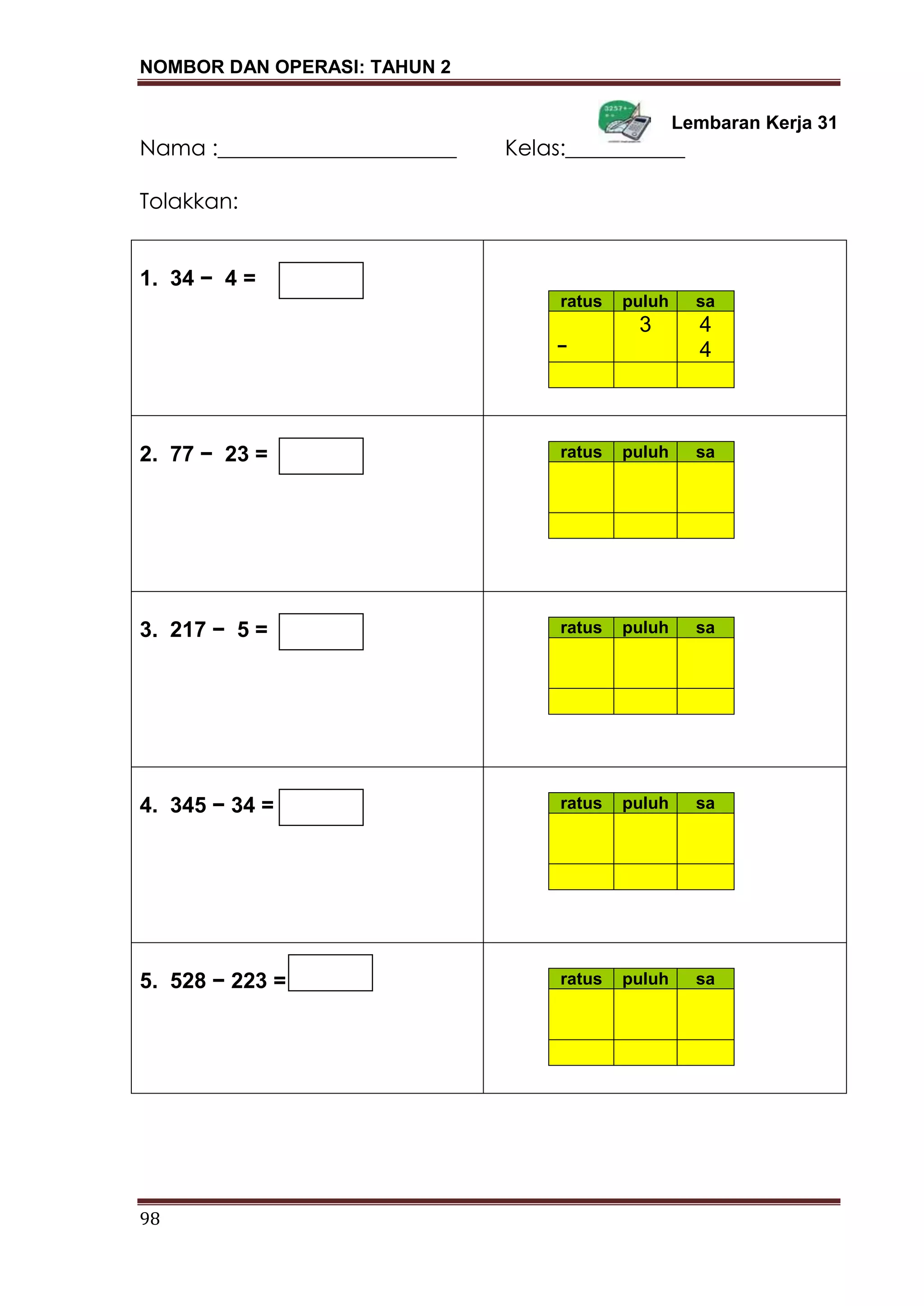 NOMBOR DAN OPERASI: TAHUN 2
98
Lembaran Kerja 31
Nama :______________________ Kelas:___________
Tolakkan:
1. 34 − 4 =
ratus puluh sa
3 4
− 4
2. 77 − 23 = ratus puluh sa
3. 217 − 5 = ratus puluh sa
4. 345 − 34 = ratus puluh sa
5. 528 − 223 = ratus puluh sa
 