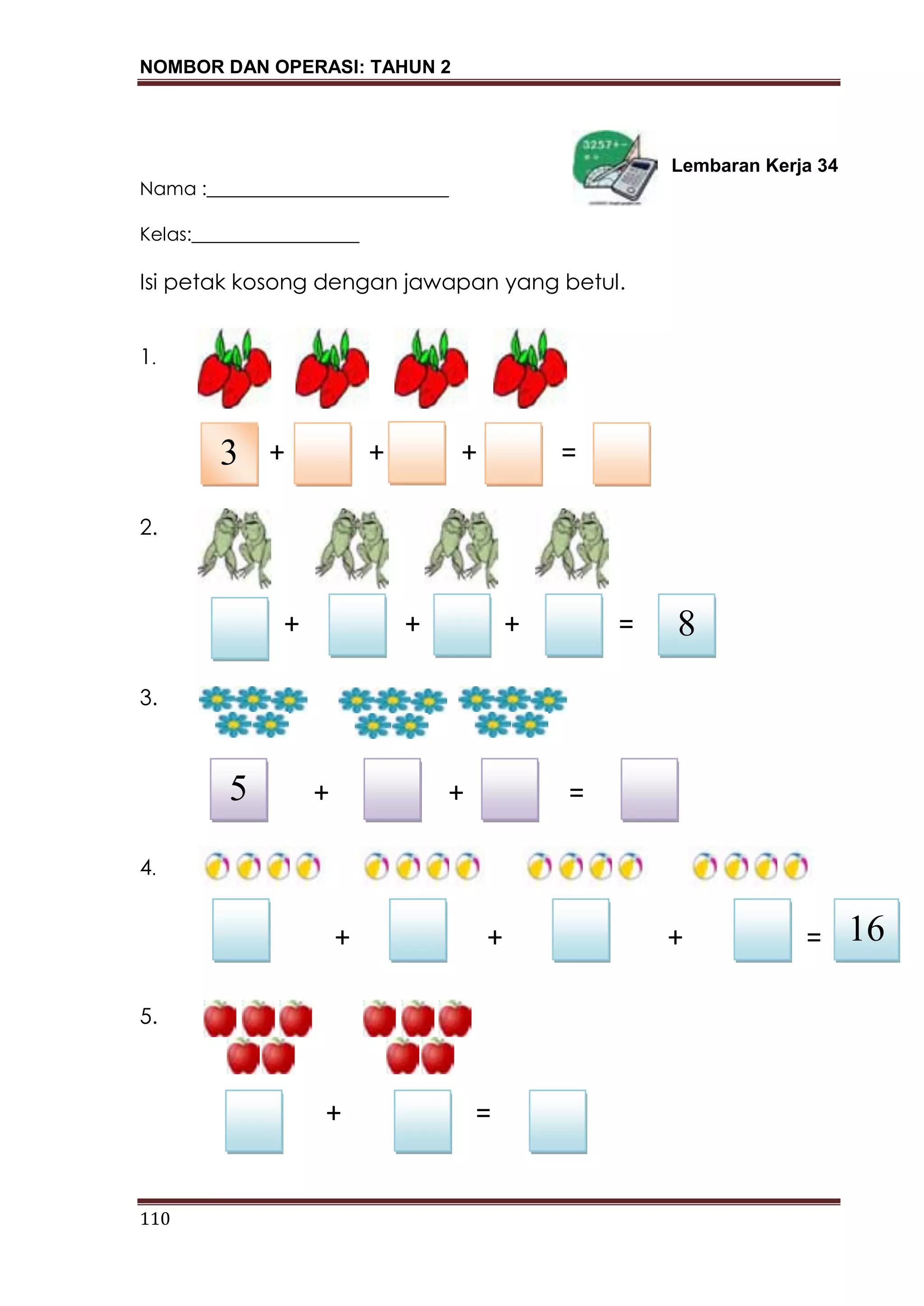NOMBOR DAN OPERASI: TAHUN 2
110
Lembaran Kerja 34
Nama :__________________________
Kelas:__________________
Isi petak kosong dengan jawapan yang betul.
1.
+ + + =
2.
+ + + =
3.
+ + =
4.
5.
+ =
3
8
5
16+ + + =
 