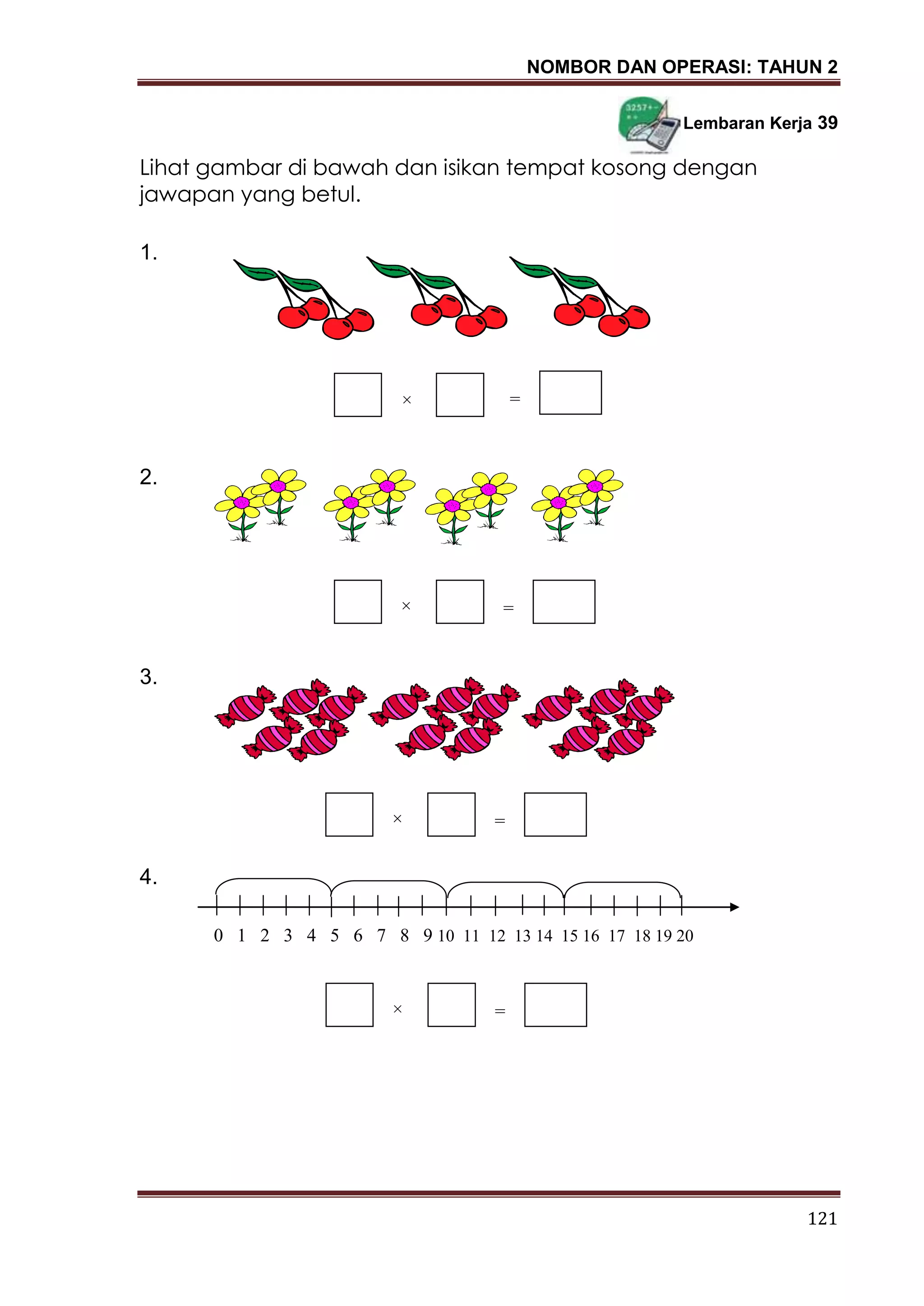 NOMBOR DAN OPERASI: TAHUN 2
121
Lembaran Kerja 39
Lihat gambar di bawah dan isikan tempat kosong dengan
jawapan yang betul.
1.
2.
3.
4.
×
0 1 2 3 4 5 6 7 8 9 10 11 12 13 14 15 16 17 18 19 20
=
× =
× =
× =
 