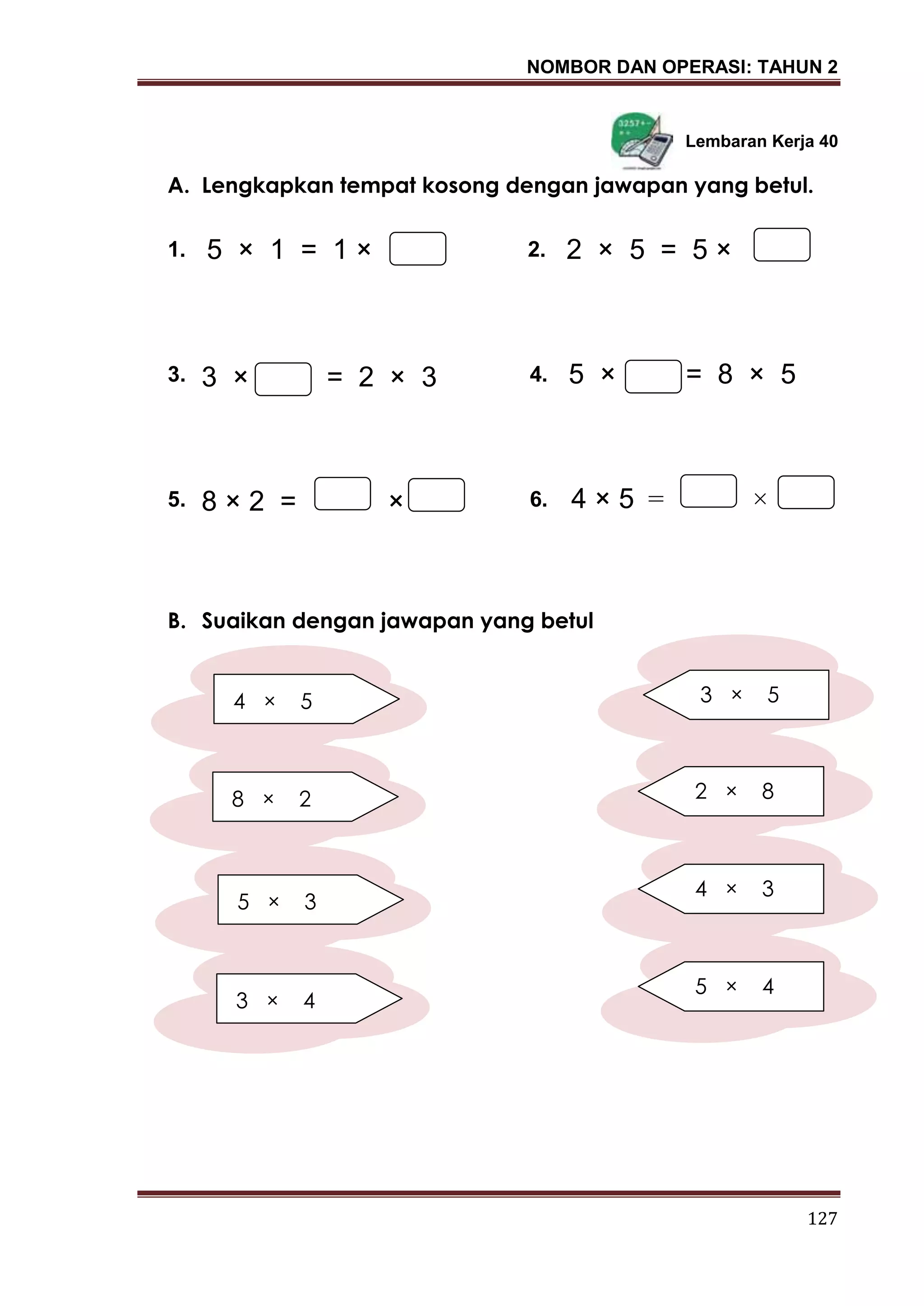 NOMBOR DAN OPERASI: TAHUN 2
127
Lembaran Kerja 40
A. Lengkapkan tempat kosong dengan jawapan yang betul.
1. 2.
3. 4.
5. 6.
B. Suaikan dengan jawapan yang betul
5 × 1 = 1 ×
3 × = 2 × 3 5 × = 8 × 5
8 × 2 = ×
2 × 5 = 5 ×
4 × 5 = ×
8 × 2
5 × 3
3 × 4
4 × 5 3 × 5
2 × 8
4 × 3
5 × 4
 