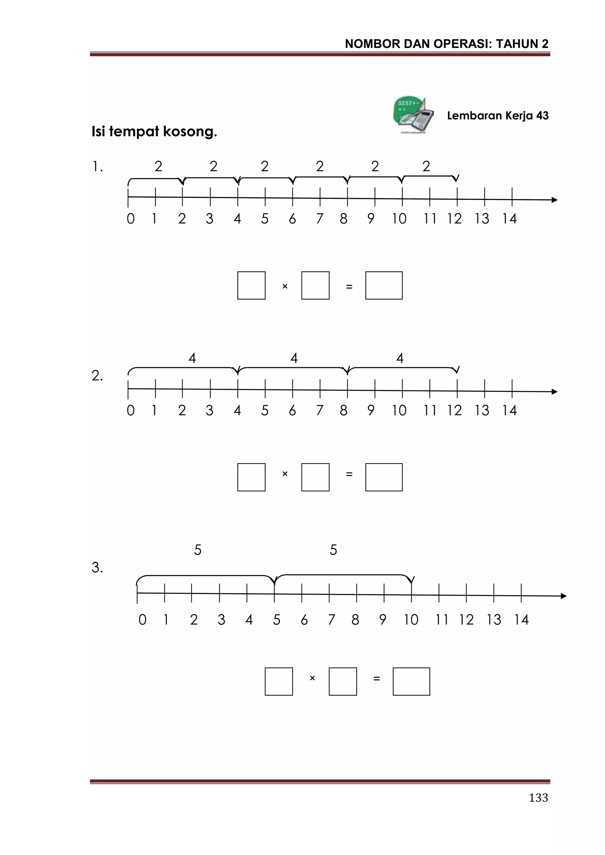 NOMBOR DAN OPERASI: TAHUN 2
133
Lembaran Kerja 43
Isi tempat kosong.
1. 2 2 2 2 2 2
0 1 2 3 4 5 6 7 8 9 10 11 12 13 14
4 4 4
2.
0 1 2 3 4 5 6 7 8 9 10 11 12 13 14
5 5
3.
0 1 2 3 4 5 6 7 8 9 10 11 12 13 14
× =
× =
× =
 