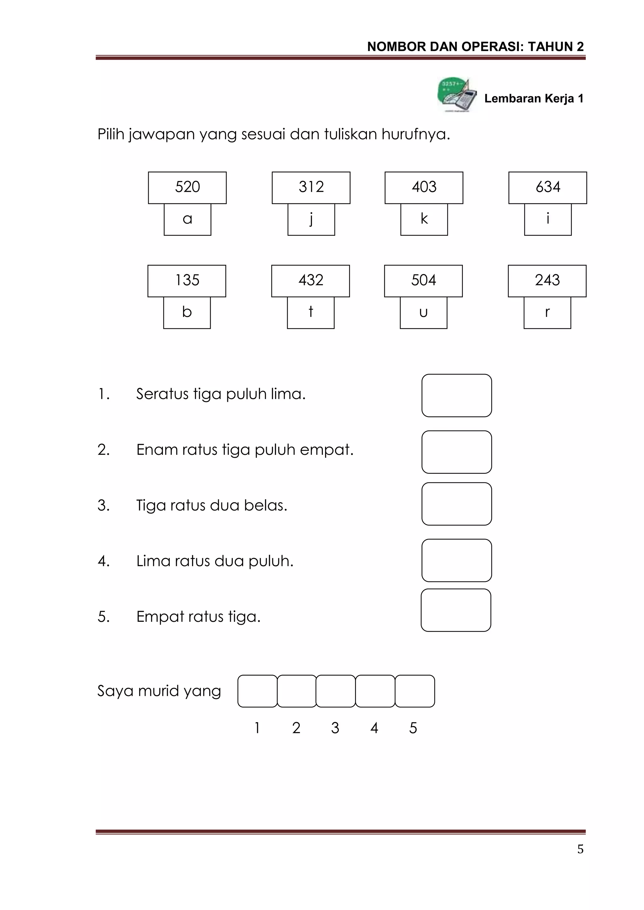 NOMBOR DAN OPERASI: TAHUN 2
5
Lembaran Kerja 1
Pilih jawapan yang sesuai dan tuliskan hurufnya.
1. Seratus tiga puluh lima.
2. Enam ratus tiga puluh empat.
3. Tiga ratus dua belas.
4. Lima ratus dua puluh.
5. Empat ratus tiga.
Saya murid yang
1 2 3 4 5
520
a
312
j
403
k
634
i
135
b
432
t
504
u
243
r
 