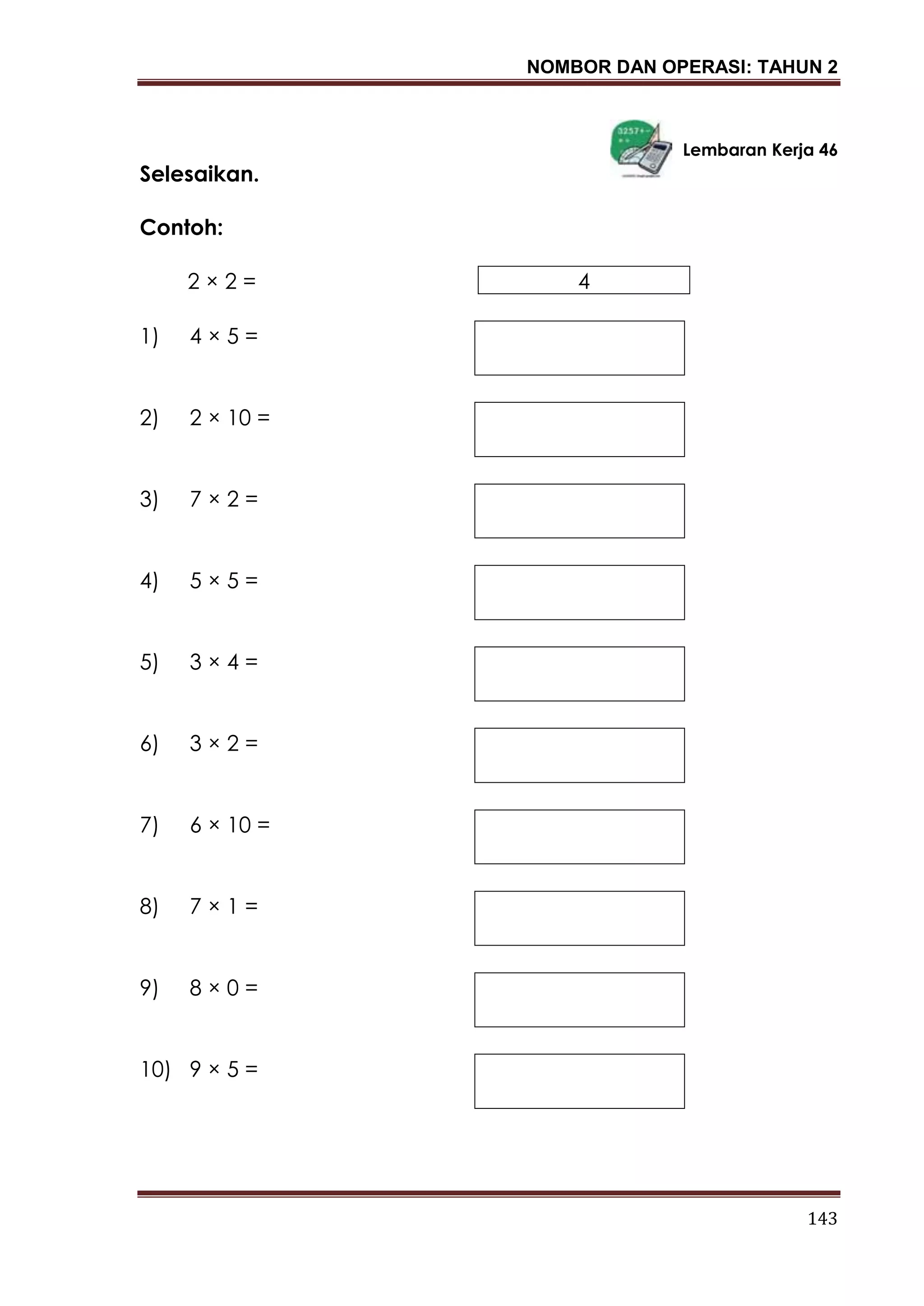 NOMBOR DAN OPERASI: TAHUN 2
143
Lembaran Kerja 46
Selesaikan.
Contoh:
2 × 2 = 4
1) 4 × 5 =
2) 2 × 10 =
3) 7 × 2 =
4) 5 × 5 =
5) 3 × 4 =
6) 3 × 2 =
7) 6 × 10 =
8) 7 × 1 =
9) 8 × 0 =
10) 9 × 5 =
 