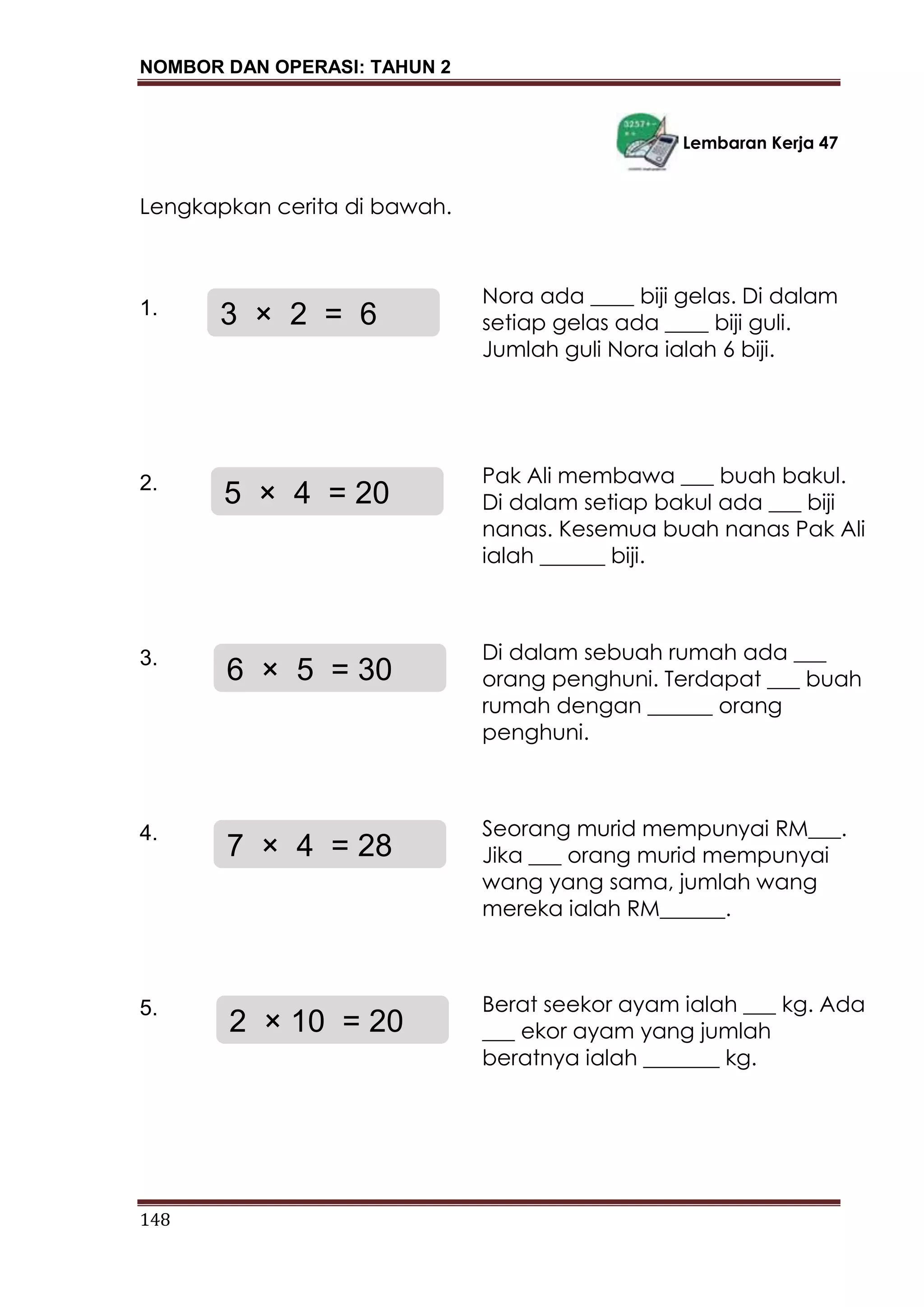 NOMBOR DAN OPERASI: TAHUN 2
148
Lembaran Kerja 47
Lengkapkan cerita di bawah.
1.
2.
3.
4.
5.
2 × 10 = 20
Berat seekor ayam ialah ___ kg. Ada
___ ekor ayam yang jumlah
beratnya ialah _______ kg.
3 × 2 = 6
Nora ada ____ biji gelas. Di dalam
setiap gelas ada ____ biji guli.
Jumlah guli Nora ialah 6 biji.
5 × 4 = 20
Pak Ali membawa ___ buah bakul.
Di dalam setiap bakul ada ___ biji
nanas. Kesemua buah nanas Pak Ali
ialah ______ biji.
6 × 5 = 30
Di dalam sebuah rumah ada ___
orang penghuni. Terdapat ___ buah
rumah dengan ______ orang
penghuni.
7 × 4 = 28
Seorang murid mempunyai RM___.
Jika ___ orang murid mempunyai
wang yang sama, jumlah wang
mereka ialah RM______.
 