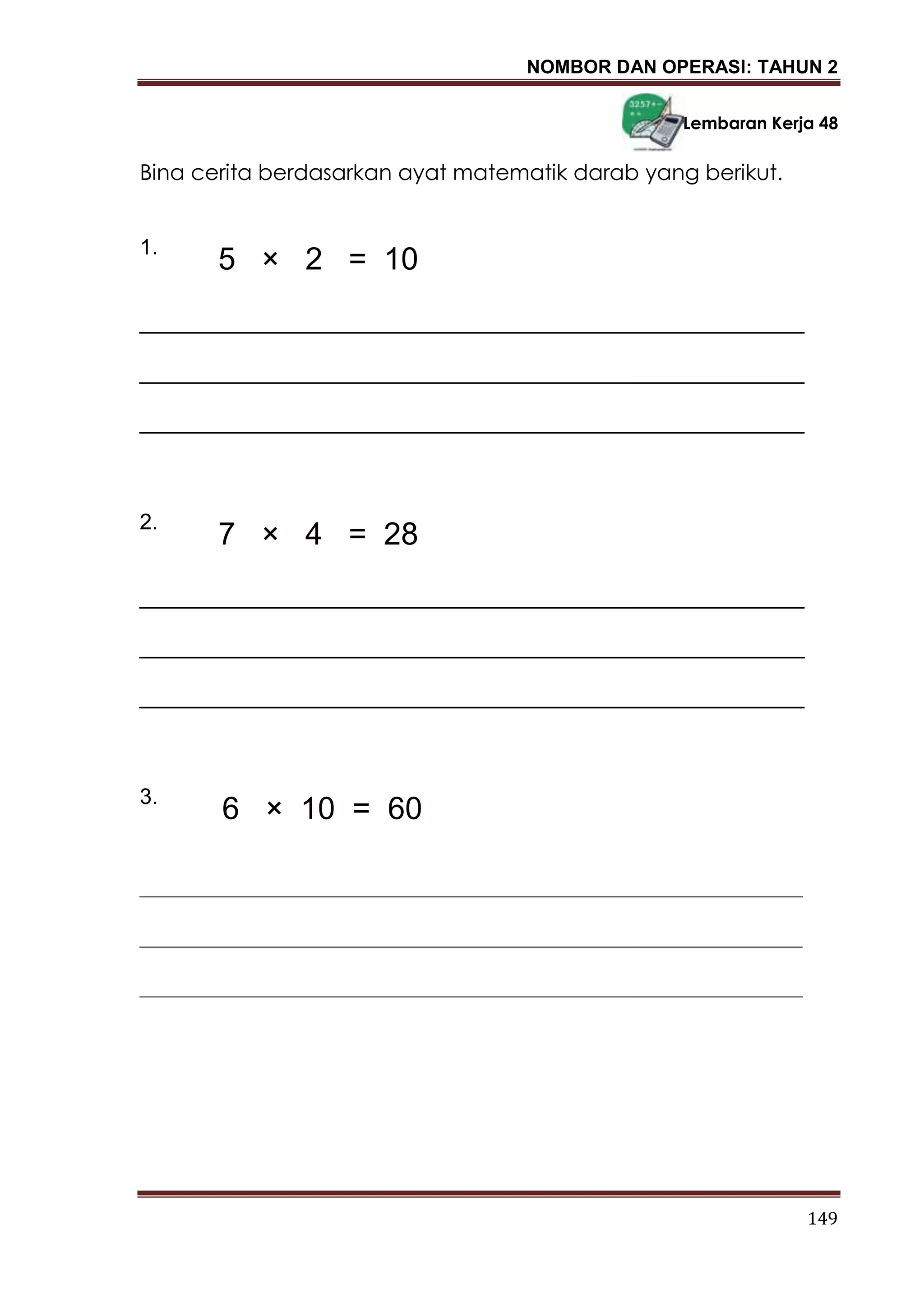 NOMBOR DAN OPERASI: TAHUN 2
149
Lembaran Kerja 48
Bina cerita berdasarkan ayat matematik darab yang berikut.
1.
_______________________________________________________
_______________________________________________________
_______________________________________________________
2.
_______________________________________________________
_______________________________________________________
_______________________________________________________
3.
_____________________________________________________________
_____________________________________________________________
_____________________________________________________________
5 × 2 = 10
7 × 4 = 28
6 × 10 = 60
 