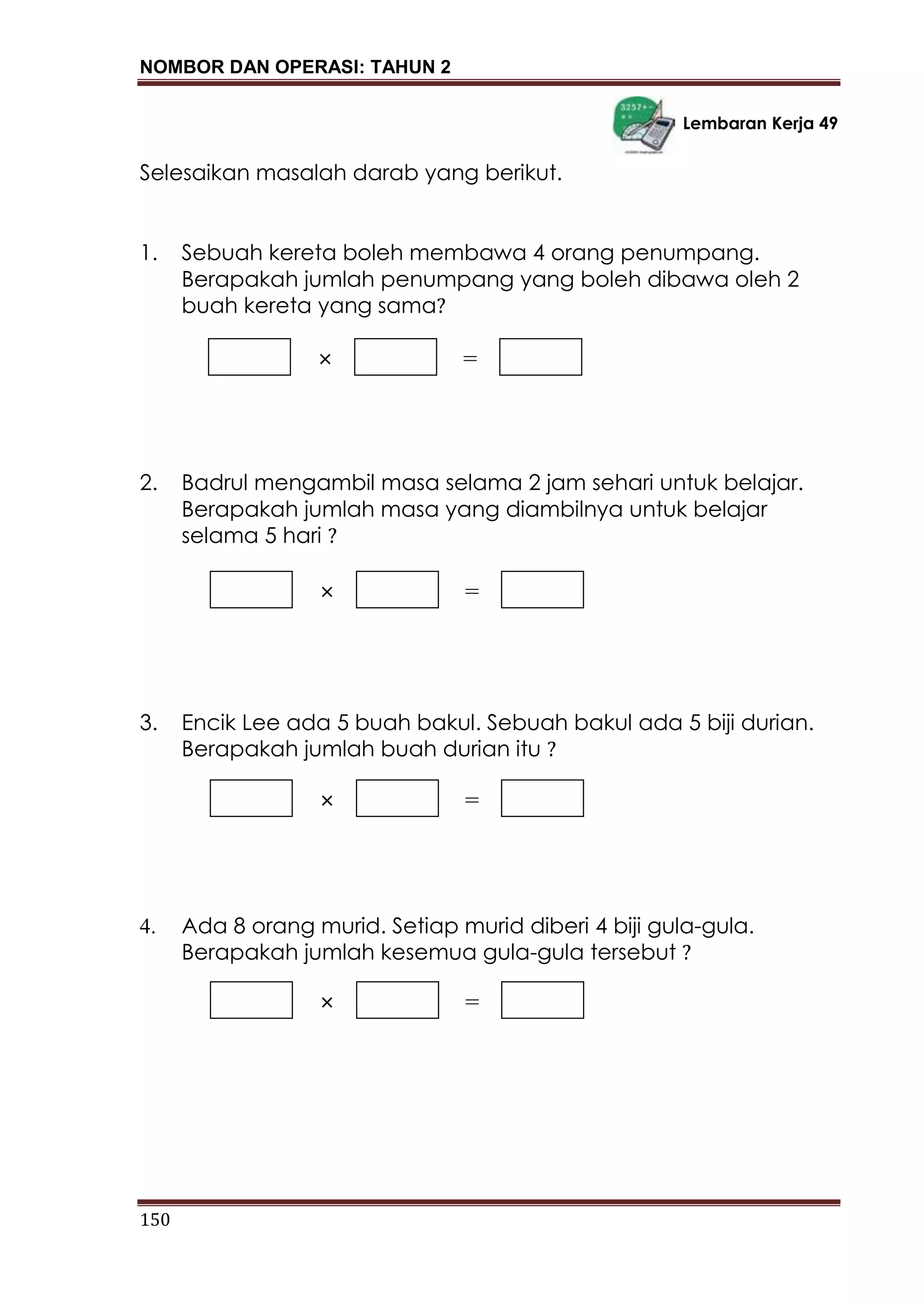 NOMBOR DAN OPERASI: TAHUN 2
150
Lembaran Kerja 49
Selesaikan masalah darab yang berikut.
1. Sebuah kereta boleh membawa 4 orang penumpang.
Berapakah jumlah penumpang yang boleh dibawa oleh 2
buah kereta yang sama?
2. Badrul mengambil masa selama 2 jam sehari untuk belajar.
Berapakah jumlah masa yang diambilnya untuk belajar
selama 5 hari ?
3. Encik Lee ada 5 buah bakul. Sebuah bakul ada 5 biji durian.
Berapakah jumlah buah durian itu ?
4. Ada 8 orang murid. Setiap murid diberi 4 biji gula-gula.
Berapakah jumlah kesemua gula-gula tersebut ?
× =
× =
× =
× =
 