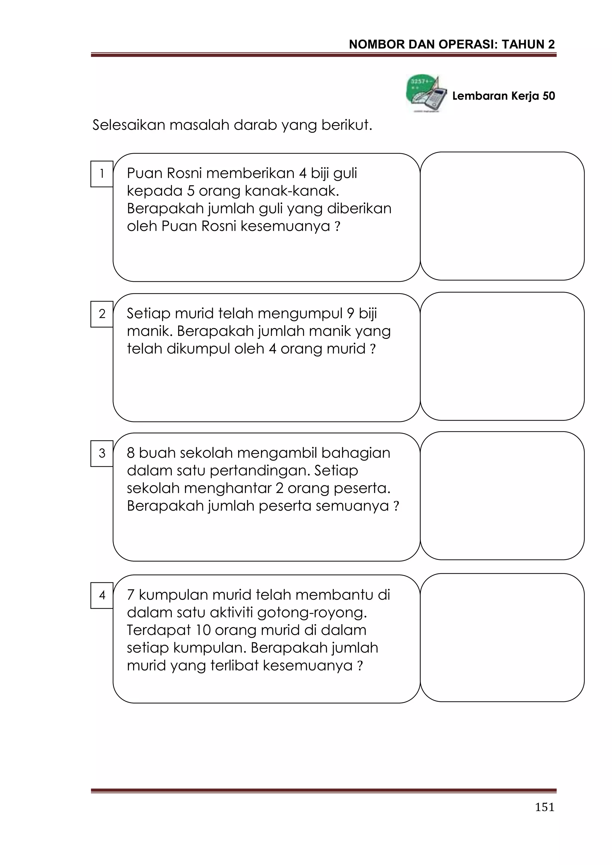NOMBOR DAN OPERASI: TAHUN 2
151
Lembaran Kerja 50
Selesaikan masalah darab yang berikut.
Puan Rosni memberikan 4 biji guli
kepada 5 orang kanak-kanak.
Berapakah jumlah guli yang diberikan
oleh Puan Rosni kesemuanya ?
1
.
7 kumpulan murid telah membantu di
dalam satu aktiviti gotong-royong.
Terdapat 10 orang murid di dalam
setiap kumpulan. Berapakah jumlah
murid yang terlibat kesemuanya ?
4
.
2
.
Setiap murid telah mengumpul 9 biji
manik. Berapakah jumlah manik yang
telah dikumpul oleh 4 orang murid ?
3
.
8 buah sekolah mengambil bahagian
dalam satu pertandingan. Setiap
sekolah menghantar 2 orang peserta.
Berapakah jumlah peserta semuanya ?
 