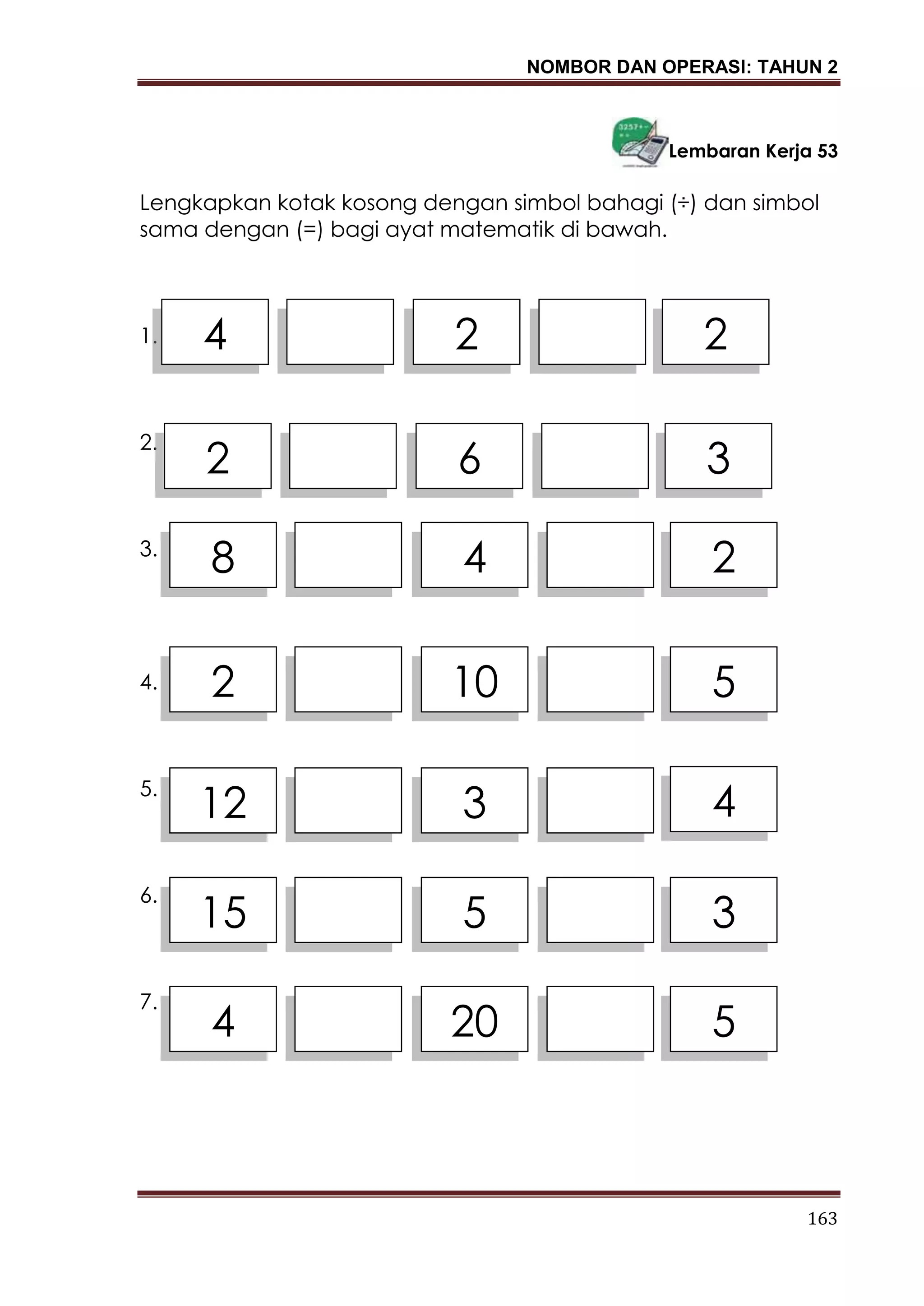 NOMBOR DAN OPERASI: TAHUN 2
163
Lembaran Kerja 53
Lengkapkan kotak kosong dengan simbol bahagi (÷) dan simbol
sama dengan (=) bagi ayat matematik di bawah.
1.
2.
3.
4.
5.
6.
7.
4 2 2
2 6 3
8 4 2
2 10 5
12 3 4
15 5 3
4 20 5
 