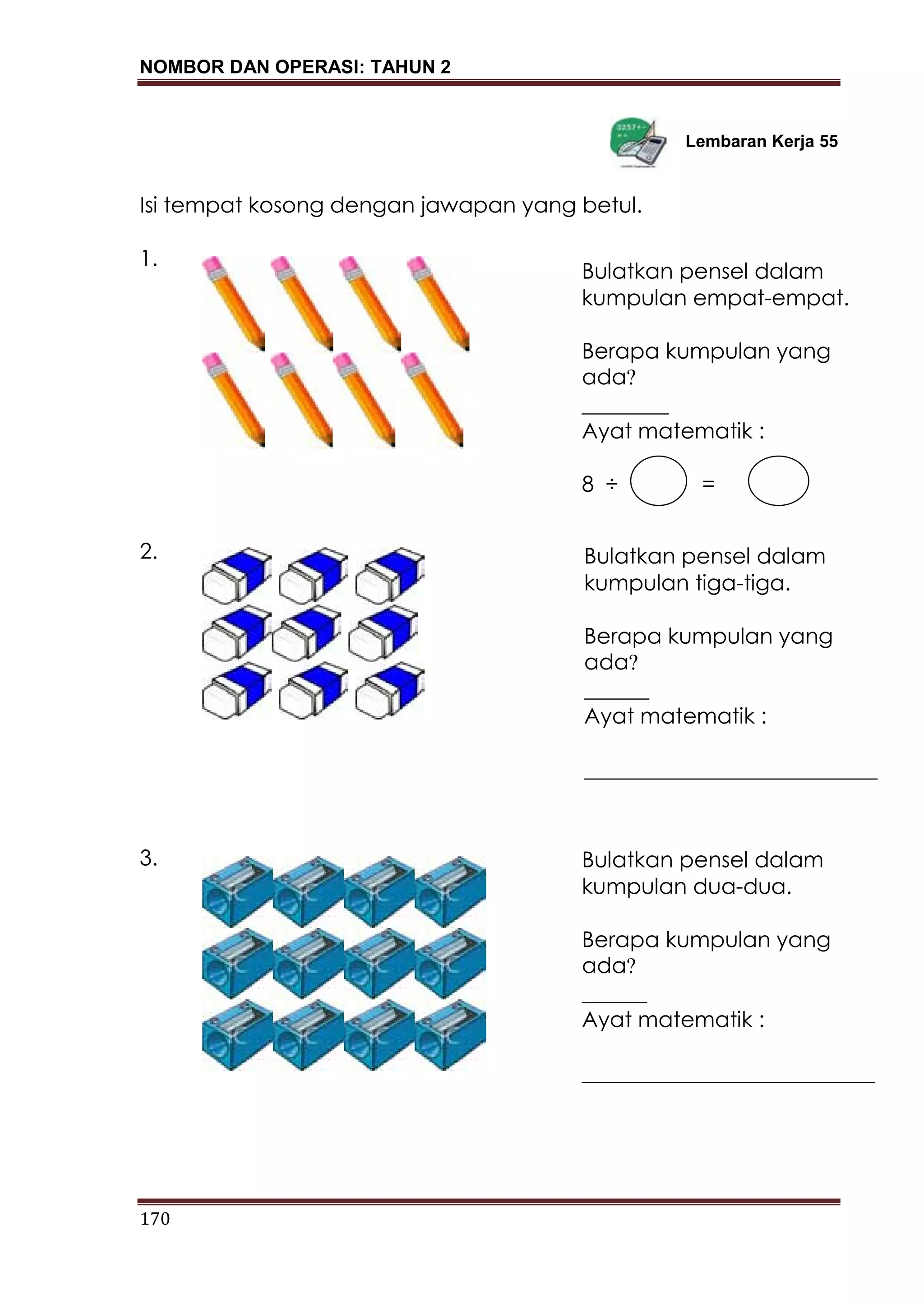NOMBOR DAN OPERASI: TAHUN 2
170
Lembaran Kerja 55
Isi tempat kosong dengan jawapan yang betul.
1.
2.
3.
Bulatkan pensel dalam
kumpulan empat-empat.
Berapa kumpulan yang
ada?
________
Ayat matematik :
8 ÷ =
Bulatkan pensel dalam
kumpulan tiga-tiga.
Berapa kumpulan yang
ada?
______
Ayat matematik :
___________________________
_________________
Bulatkan pensel dalam
kumpulan dua-dua.
Berapa kumpulan yang
ada?
______
Ayat matematik :
___________________________
_________________
 