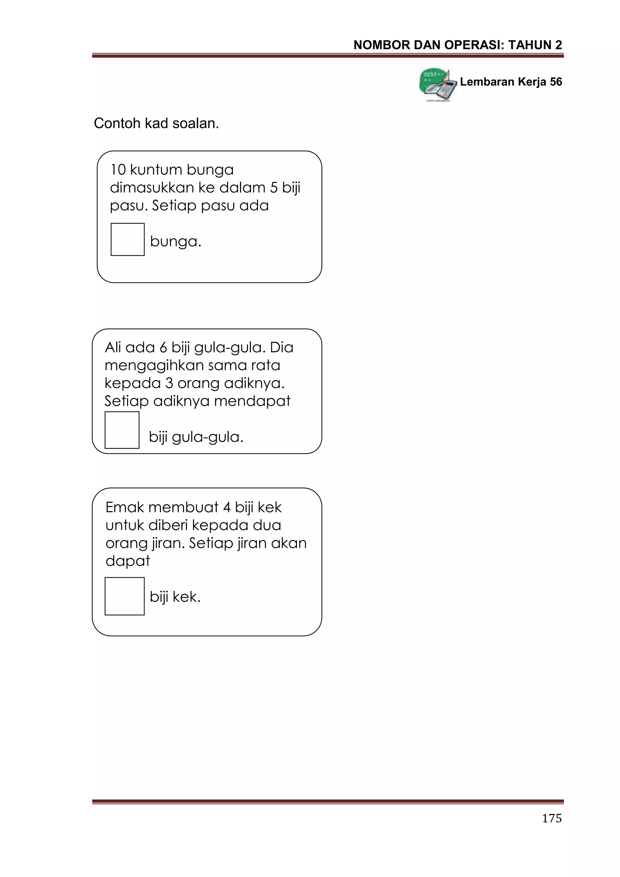 NOMBOR DAN OPERASI: TAHUN 2
175
Lembaran Kerja 56
Contoh kad soalan.
10 kuntum bunga
dimasukkan ke dalam 5 biji
pasu. Setiap pasu ada
bunga.
Ali ada 6 biji gula-gula. Dia
mengagihkan sama rata
kepada 3 orang adiknya.
Setiap adiknya mendapat
biji gula-gula.
Emak membuat 4 biji kek
untuk diberi kepada dua
orang jiran. Setiap jiran akan
dapat
biji kek.
 