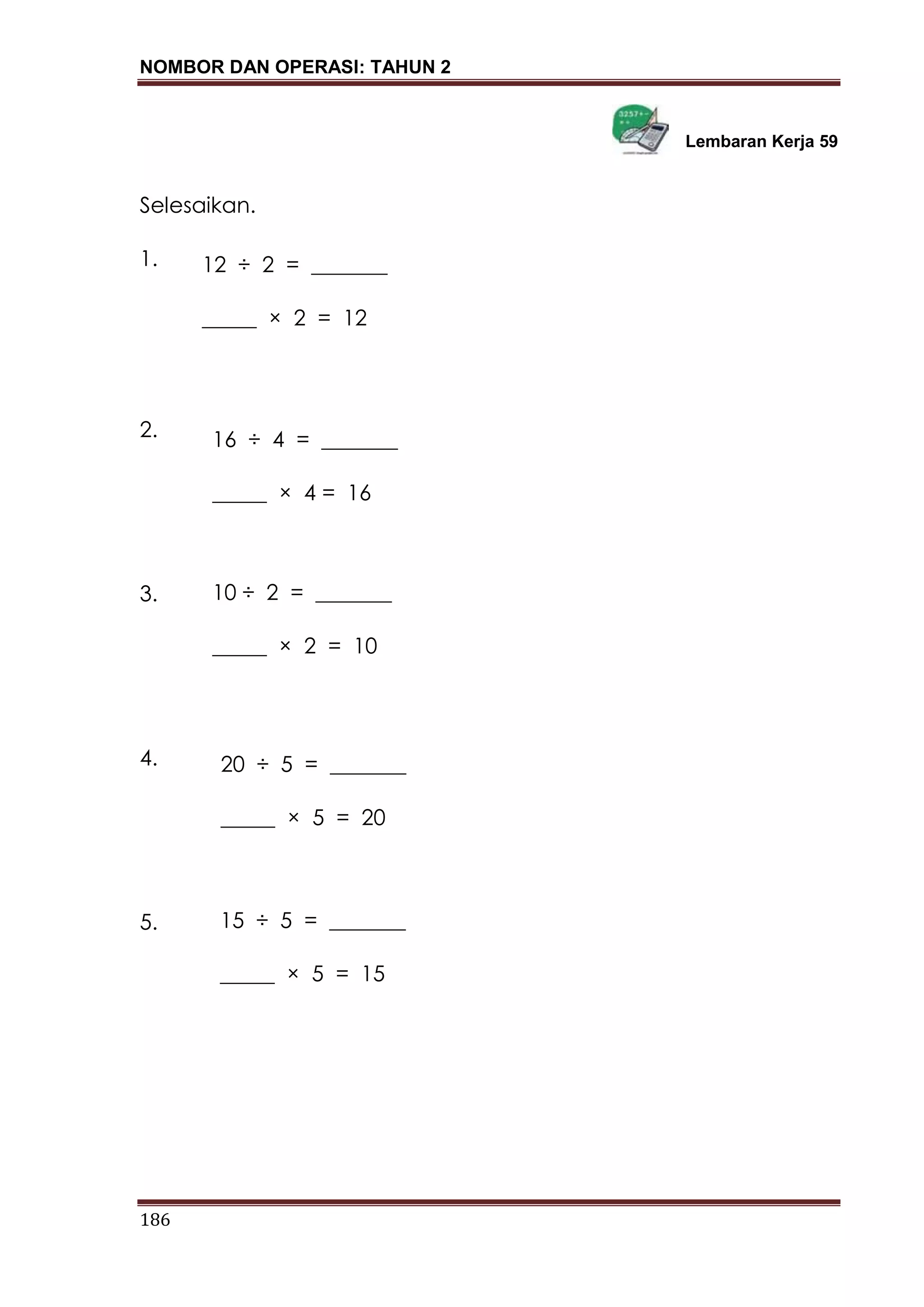 NOMBOR DAN OPERASI: TAHUN 2
186
Lembaran Kerja 59
Selesaikan.
1.
2.
3.
4.
5.
12 ÷ 2 = _______
_____ × 2 = 12
16 ÷ 4 = _______
_____ × 4 = 16
10 ÷ 2 = _______
_____ × 2 = 10
20 ÷ 5 = _______
_____ × 5 = 20
15 ÷ 5 = _______
_____ × 5 = 15
 