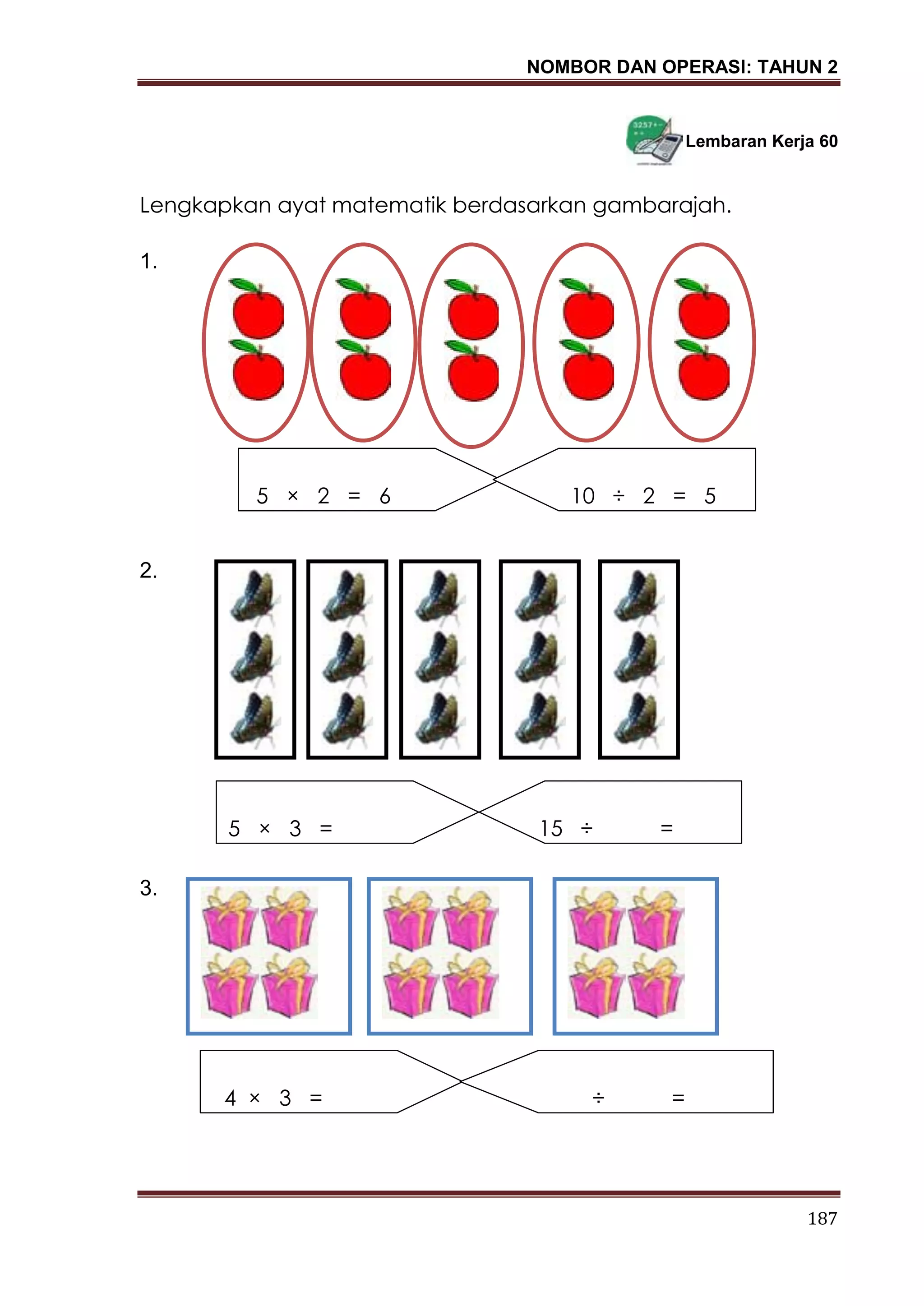 NOMBOR DAN OPERASI: TAHUN 2
187
Lembaran Kerja 60
Lengkapkan ayat matematik berdasarkan gambarajah.
1.
2.
3.
5 × 2 = 6 10 ÷ 2 = 5
5 × 3 = _____ 15 ÷ ____ = ____
4 × 3 = _____ _____ ÷ ____ = ____
 