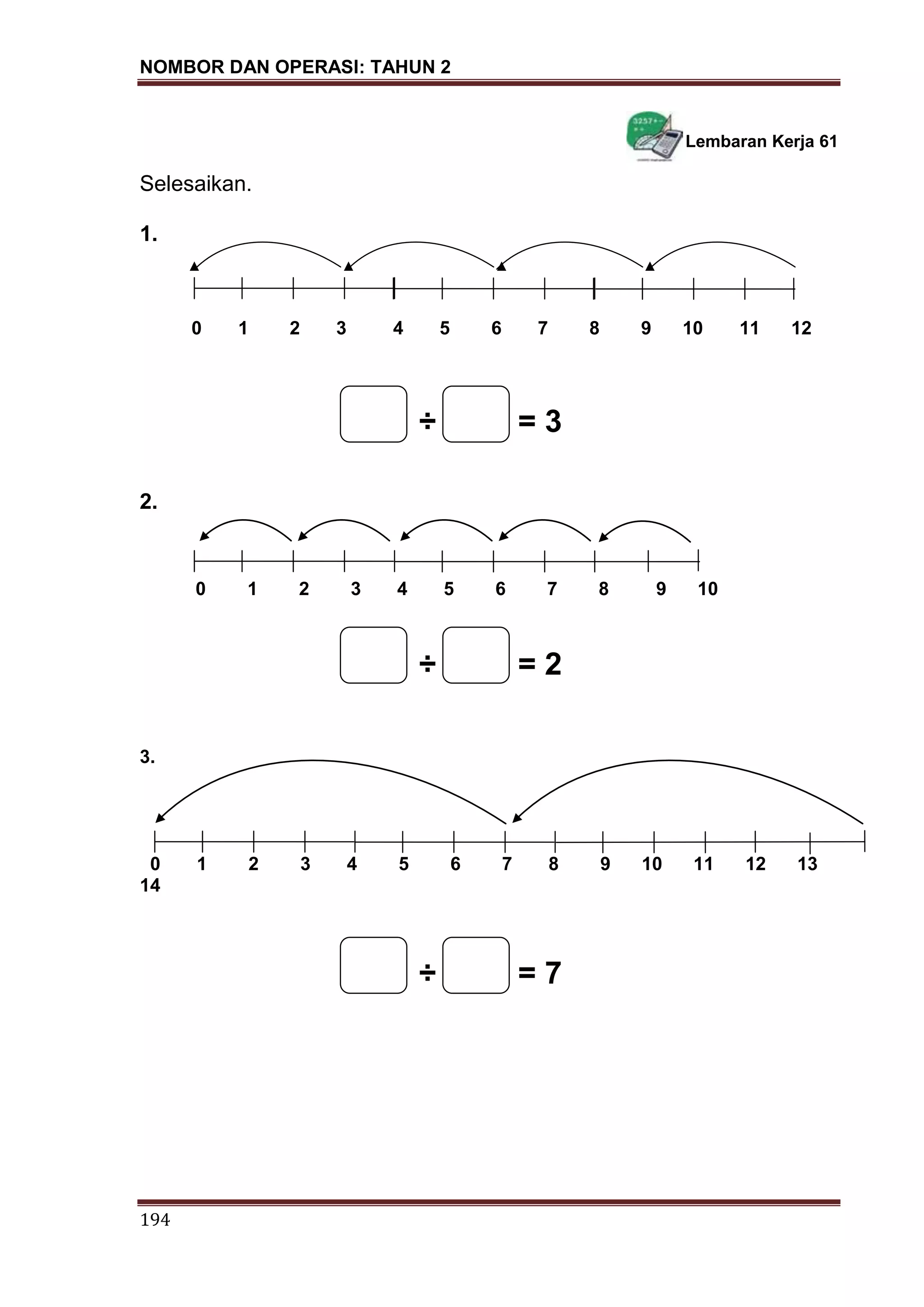 NOMBOR DAN OPERASI: TAHUN 2
194
Lembaran Kerja 61
Selesaikan.
1.
0 1 2 3 4 5 6 7 8 9 10 11 12
÷ = 3
2.
0 1 2 3 4 5 6 7 8 9 10
÷ = 2
3.
0 1 2 3 4 5 6 7 8 9 10 11 12 13
14
÷ = 7
 