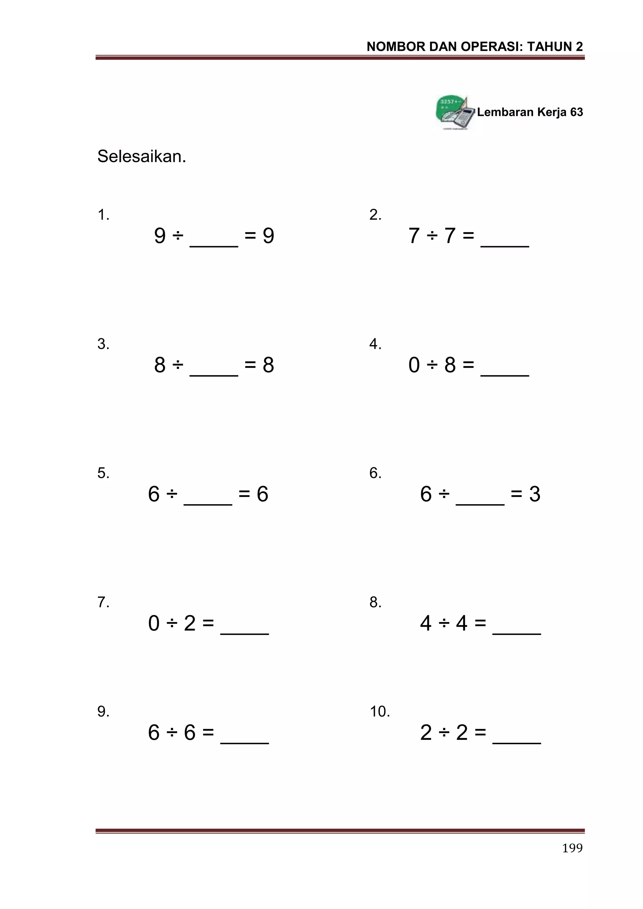 NOMBOR DAN OPERASI: TAHUN 2
199
Lembaran Kerja 63
Selesaikan.
1. 2.
9 ÷ ____ = 9 7 ÷ 7 = ____
3. 4.
8 ÷ ____ = 8 0 ÷ 8 = ____
5. 6.
6 ÷ ____ = 6 6 ÷ ____ = 3
7. 8.
0 ÷ 2 = ____ 4 ÷ 4 = ____
9. 10.
6 ÷ 6 = ____ 2 ÷ 2 = ____
 