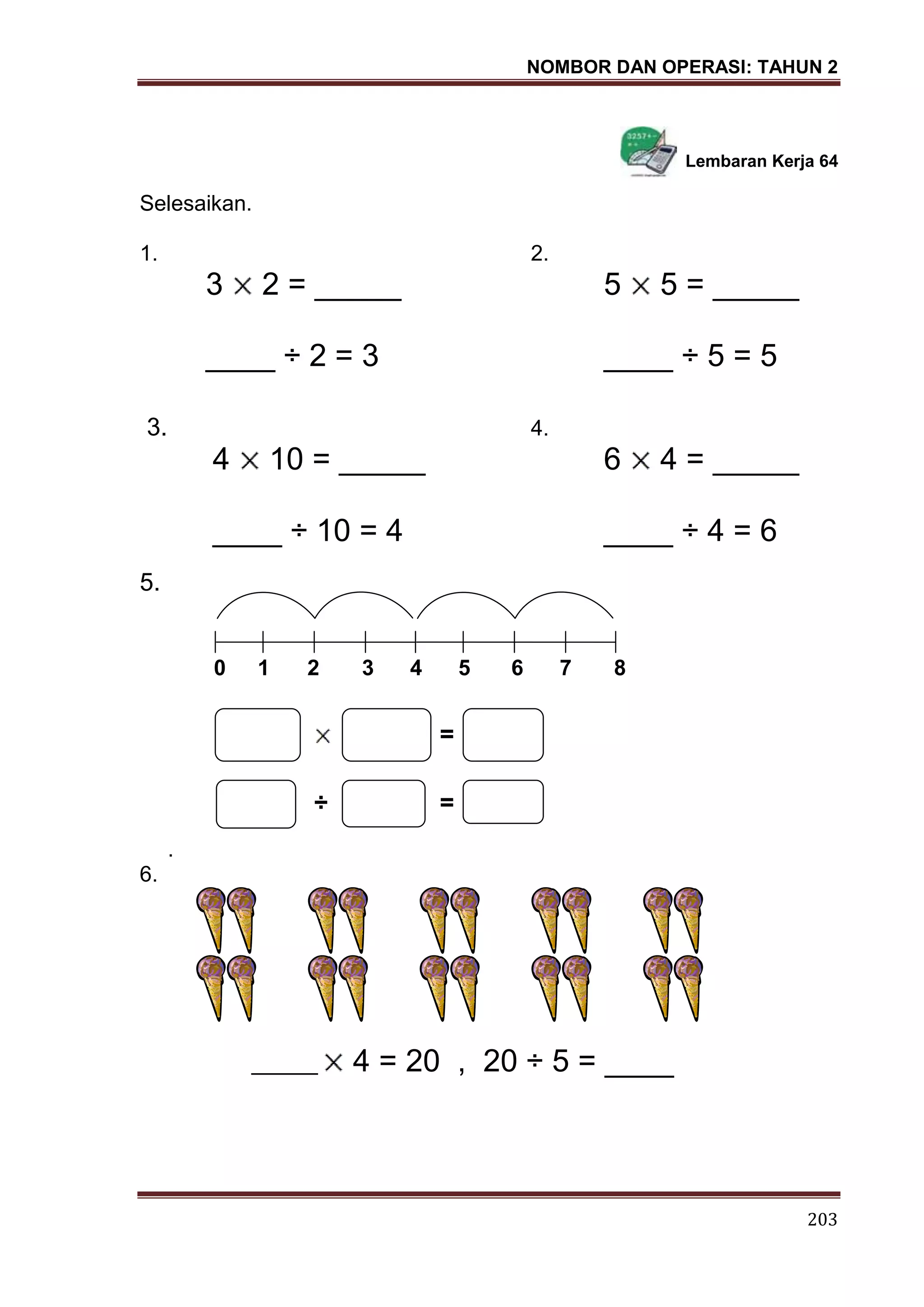 NOMBOR DAN OPERASI: TAHUN 2
203
Lembaran Kerja 64
Selesaikan.
1. 2.
3 2 = _____ 5 5 = _____
____ ÷ 2 = 3 ____ ÷ 5 = 5
3. 4.
4 10 = _____ 6 4 = _____
____ ÷ 10 = 4 ____ ÷ 4 = 6
5.
0 1 2 3 4 5 6 7 8
=
÷ =
.
6.
_______ 4 = 20 , 20 ÷ 5 = ____
 