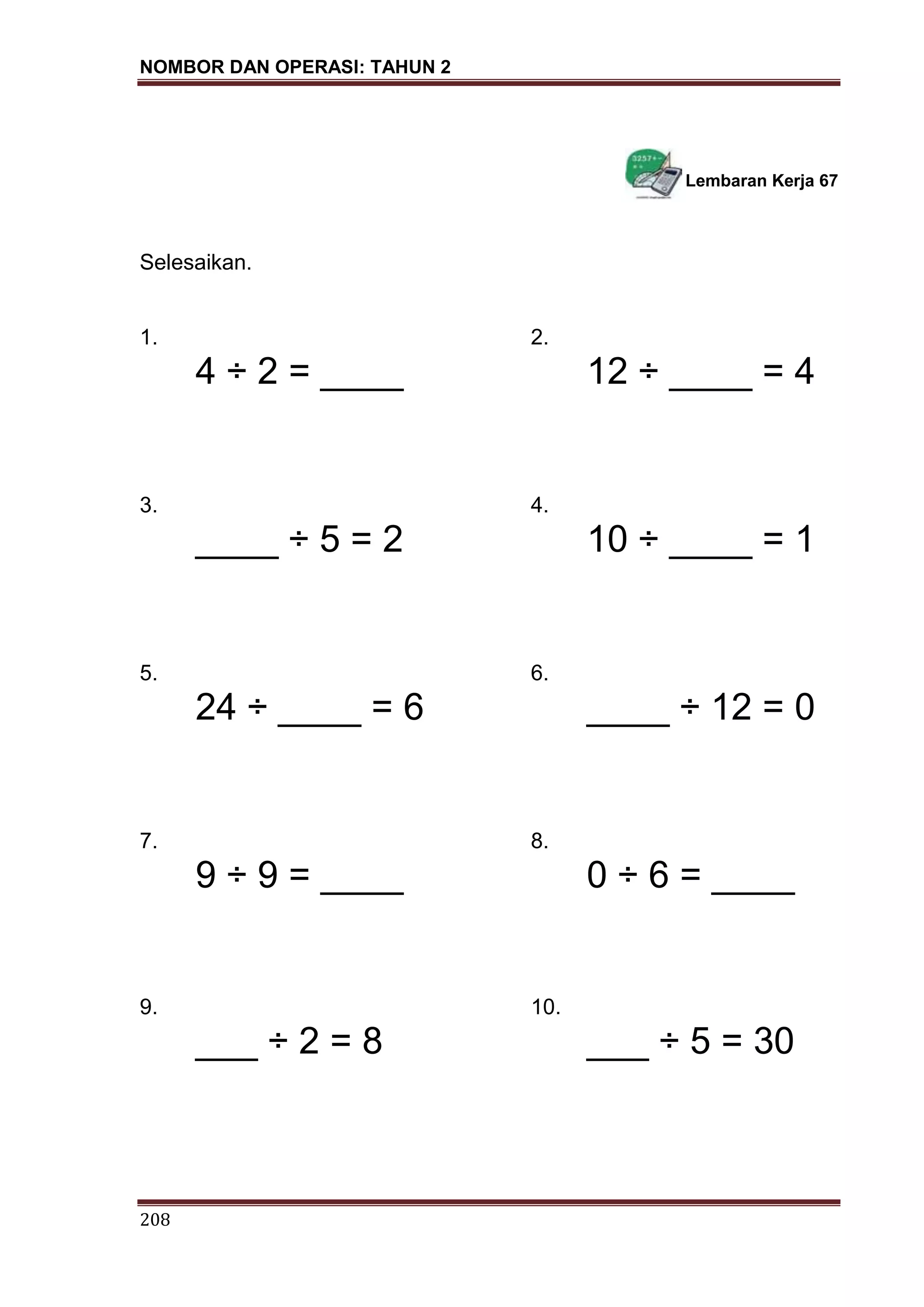 NOMBOR DAN OPERASI: TAHUN 2
208
Lembaran Kerja 67
Selesaikan.
1. 2.
4 ÷ 2 = ____ 12 ÷ ____ = 4
3. 4.
____ ÷ 5 = 2 10 ÷ ____ = 1
5. 6.
24 ÷ ____ = 6 ____ ÷ 12 = 0
7. 8.
9 ÷ 9 = ____ 0 ÷ 6 = ____
9. 10.
___ ÷ 2 = 8 ___ ÷ 5 = 30
 