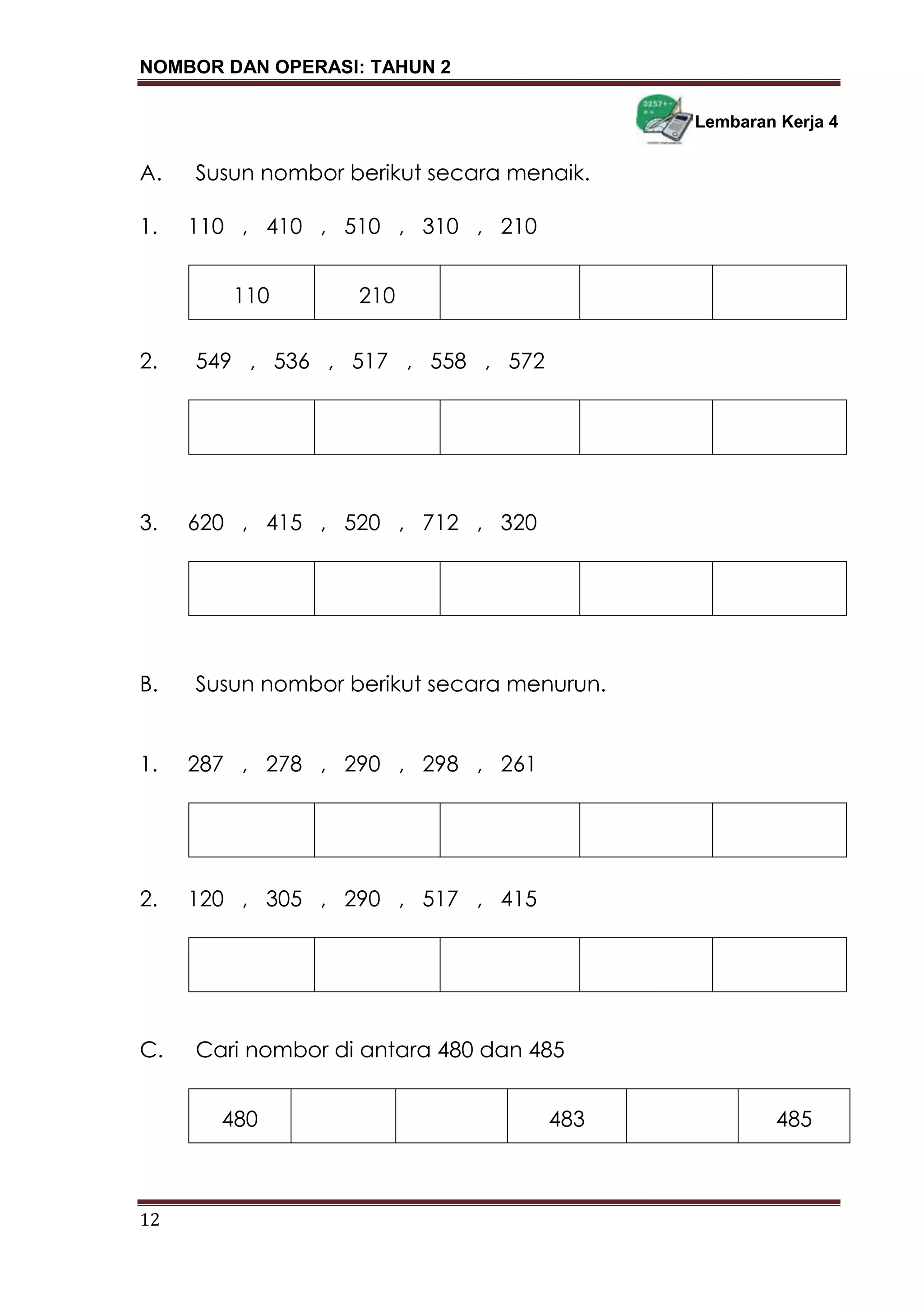 NOMBOR DAN OPERASI: TAHUN 2
12
Lembaran Kerja 4
A. Susun nombor berikut secara menaik.
1. 110 , 410 , 510 , 310 , 210
110 210
2. 549 , 536 , 517 , 558 , 572
3. 620 , 415 , 520 , 712 , 320
B. Susun nombor berikut secara menurun.
1. 287 , 278 , 290 , 298 , 261
2. 120 , 305 , 290 , 517 , 415
C. Cari nombor di antara 480 dan 485
480 483 485
 